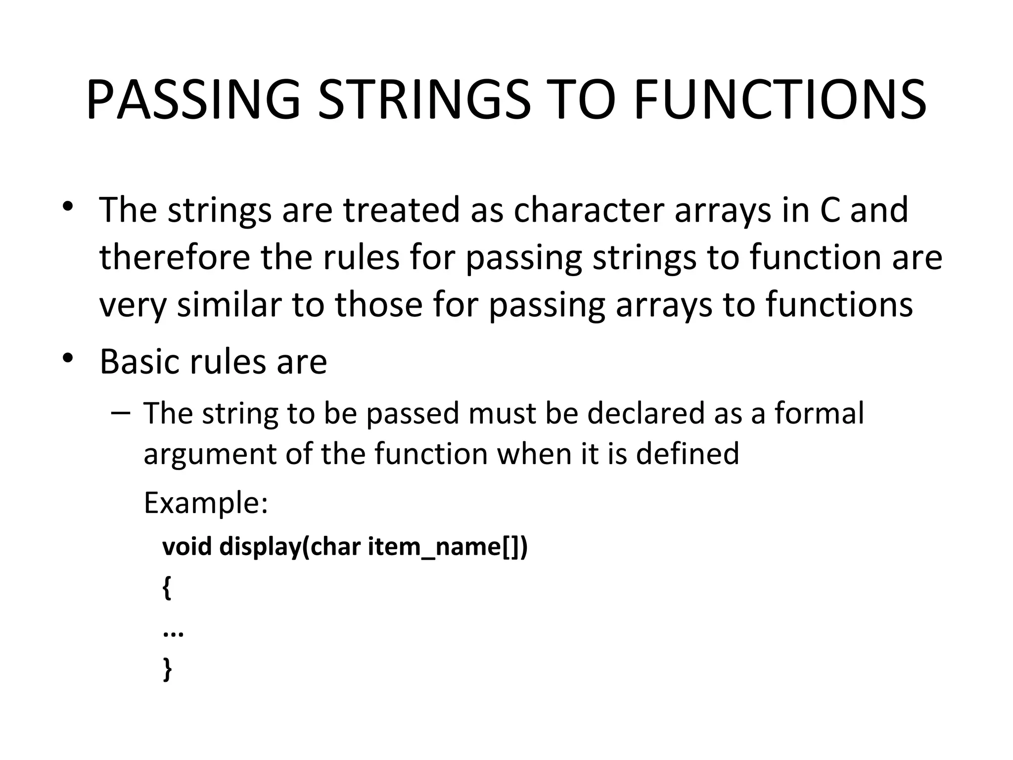 PASSING STRINGS TO FUNCTIONS • The strings are treated as character arrays in C and therefore the rules for passing strings to function are very similar to those for passing arrays to functions • Basic rules are – The string to be passed must be declared as a formal argument of the function when it is defined Example: void display(char item_name[]) { ... } 