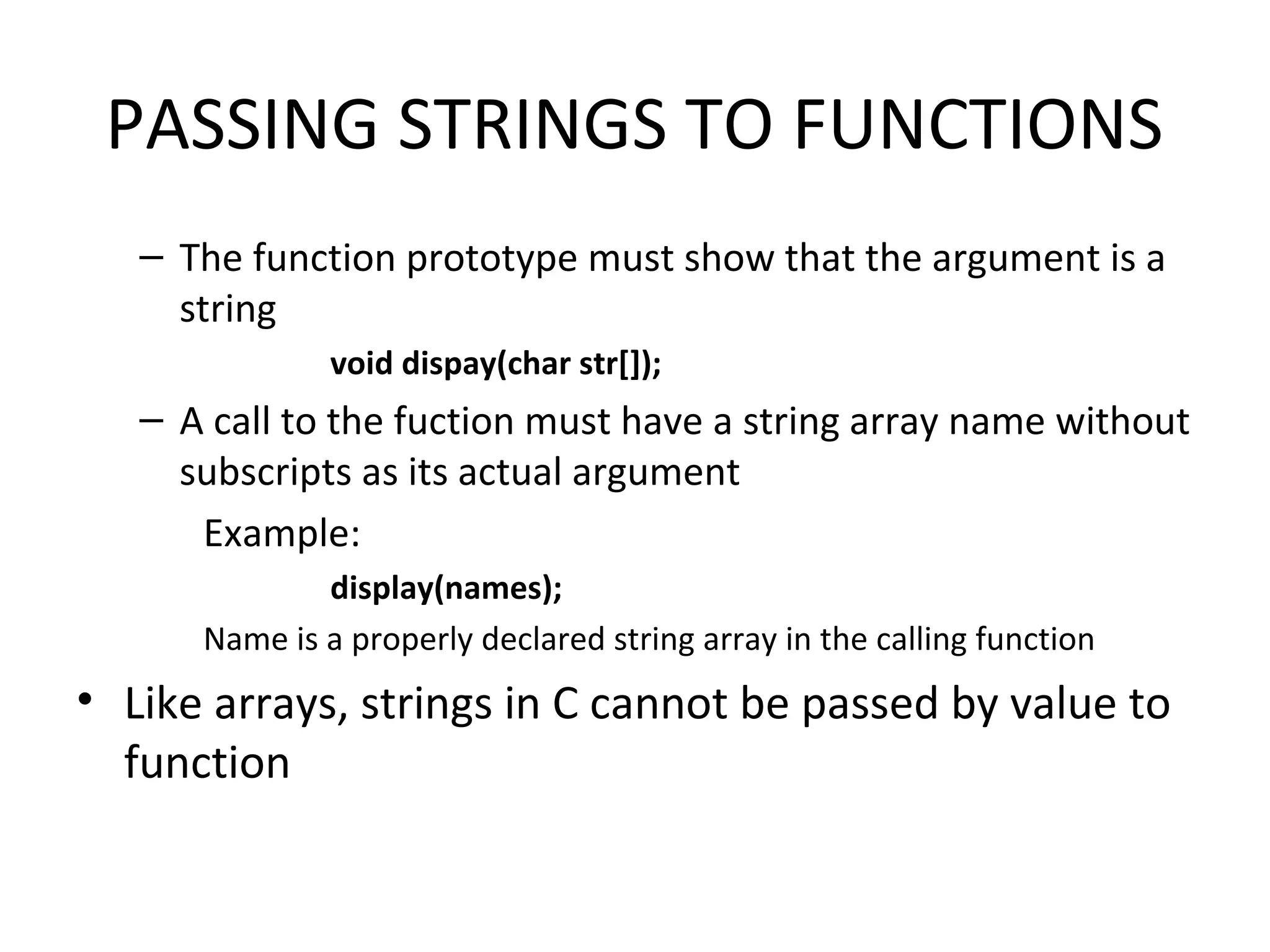 PASSING STRINGS TO FUNCTIONS – The function prototype must show that the argument is a string void dispay(char str[]); – A call to the fuction must have a string array name without subscripts as its actual argument Example: display(names); Name is a properly declared string array in the calling function • Like arrays, strings in C cannot be passed by value to function 