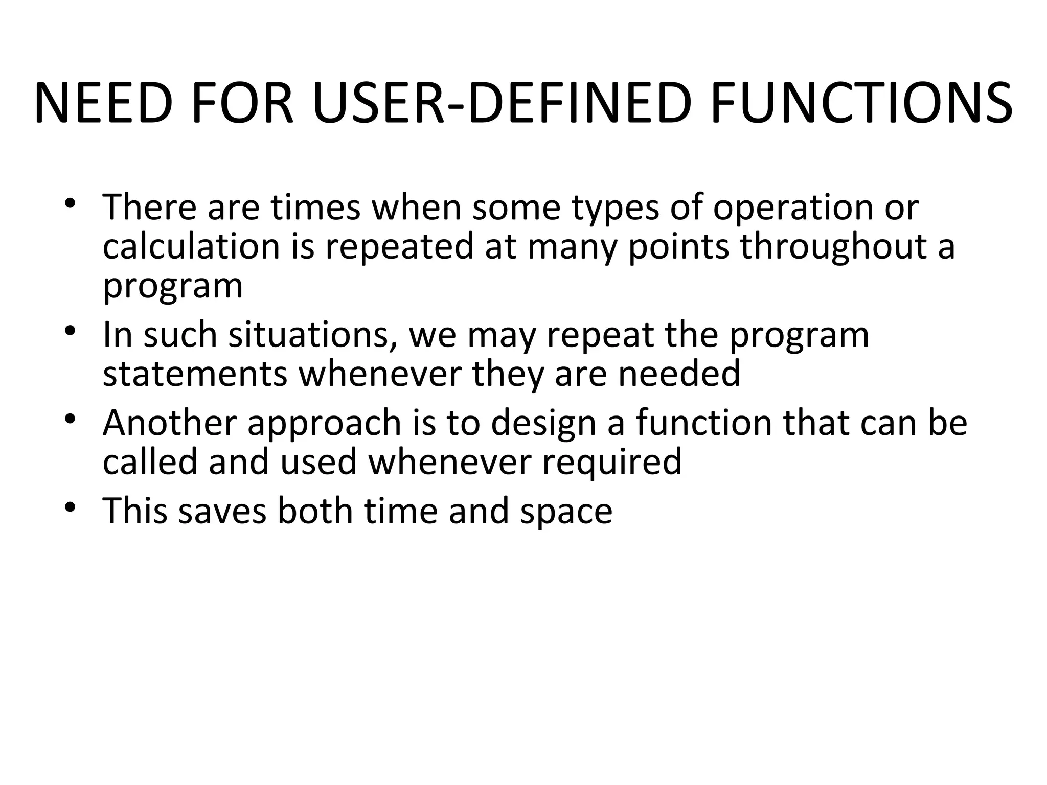NEED FOR USER-DEFINED FUNCTIONS • There are times when some types of operation or calculation is repeated at many points throughout a program • In such situations, we may repeat the program statements whenever they are needed • Another approach is to design a function that can be called and used whenever required • This saves both time and space 