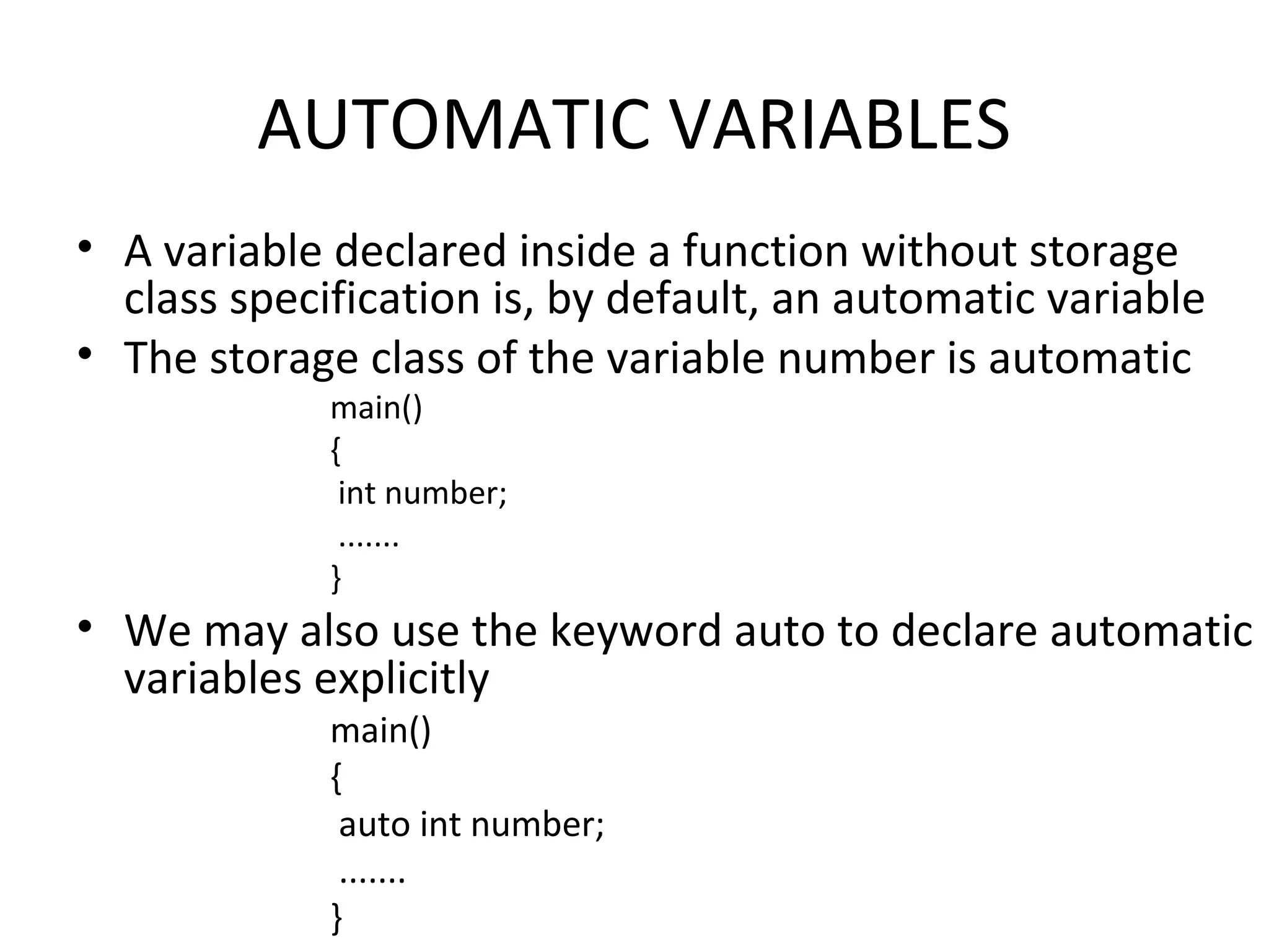 AUTOMATIC VARIABLES • A variable declared inside a function without storage class specification is, by default, an automatic variable • The storage class of the variable number is automatic main() { int number; ....... } • We may also use the keyword auto to declare automatic variables explicitly main() { auto int number; ....... } 