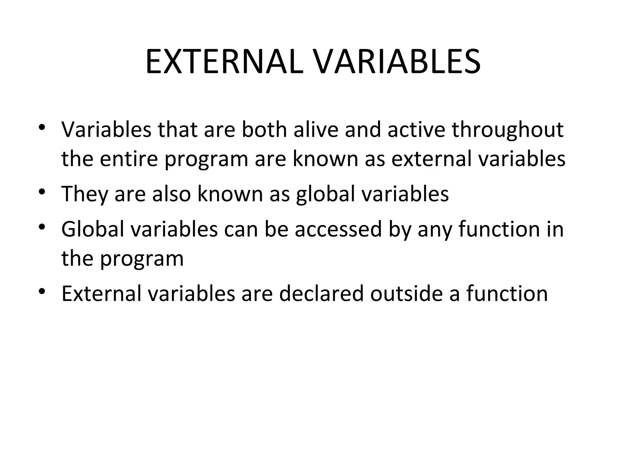 EXTERNAL VARIABLES • Variables that are both alive and active throughout the entire program are known as external variables • They are also known as global variables • Global variables can be accessed by any function in the program • External variables are declared outside a function 