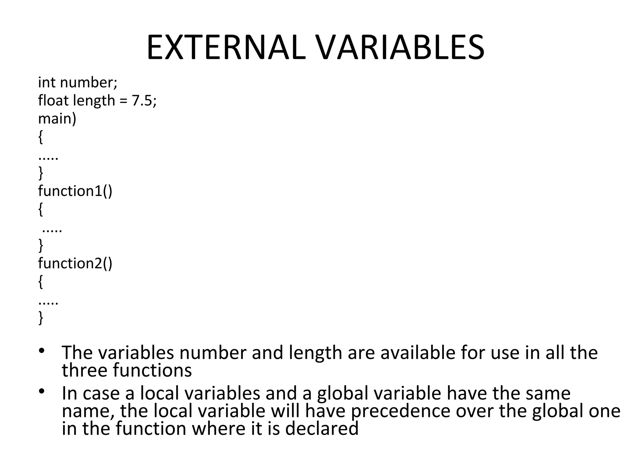 EXTERNAL VARIABLES int number; float length = 7.5; main) { ..... } function1() { ..... } function2() { ..... } • The variables number and length are available for use in all the three functions • In case a local variables and a global variable have the same name, the local variable will have precedence over the global one in the function where it is declared 