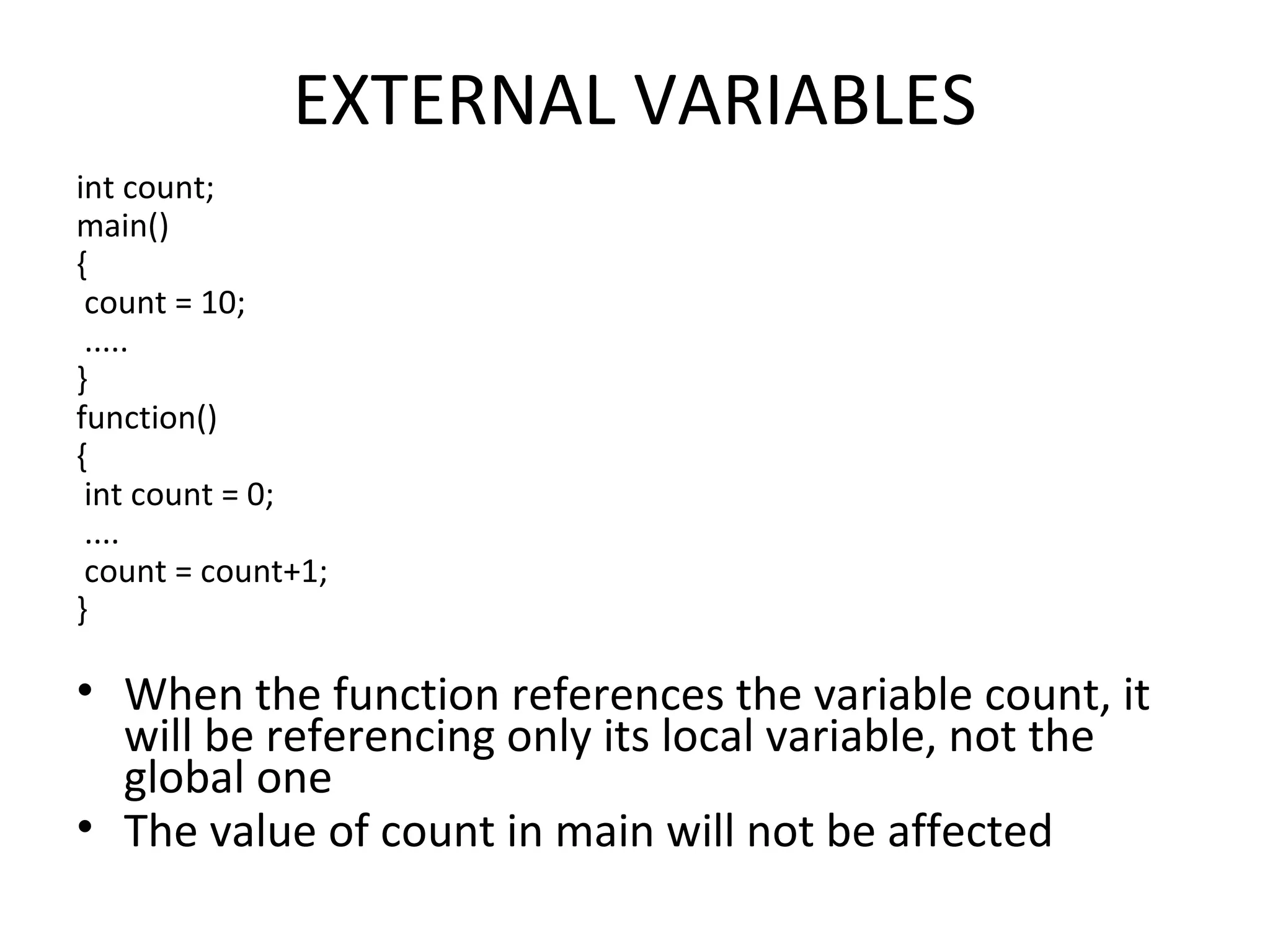 EXTERNAL VARIABLES int count; main() { count = 10; ..... } function() { int count = 0; .... count = count+1; } • When the function references the variable count, it will be referencing only its local variable, not the global one • The value of count in main will not be affected 