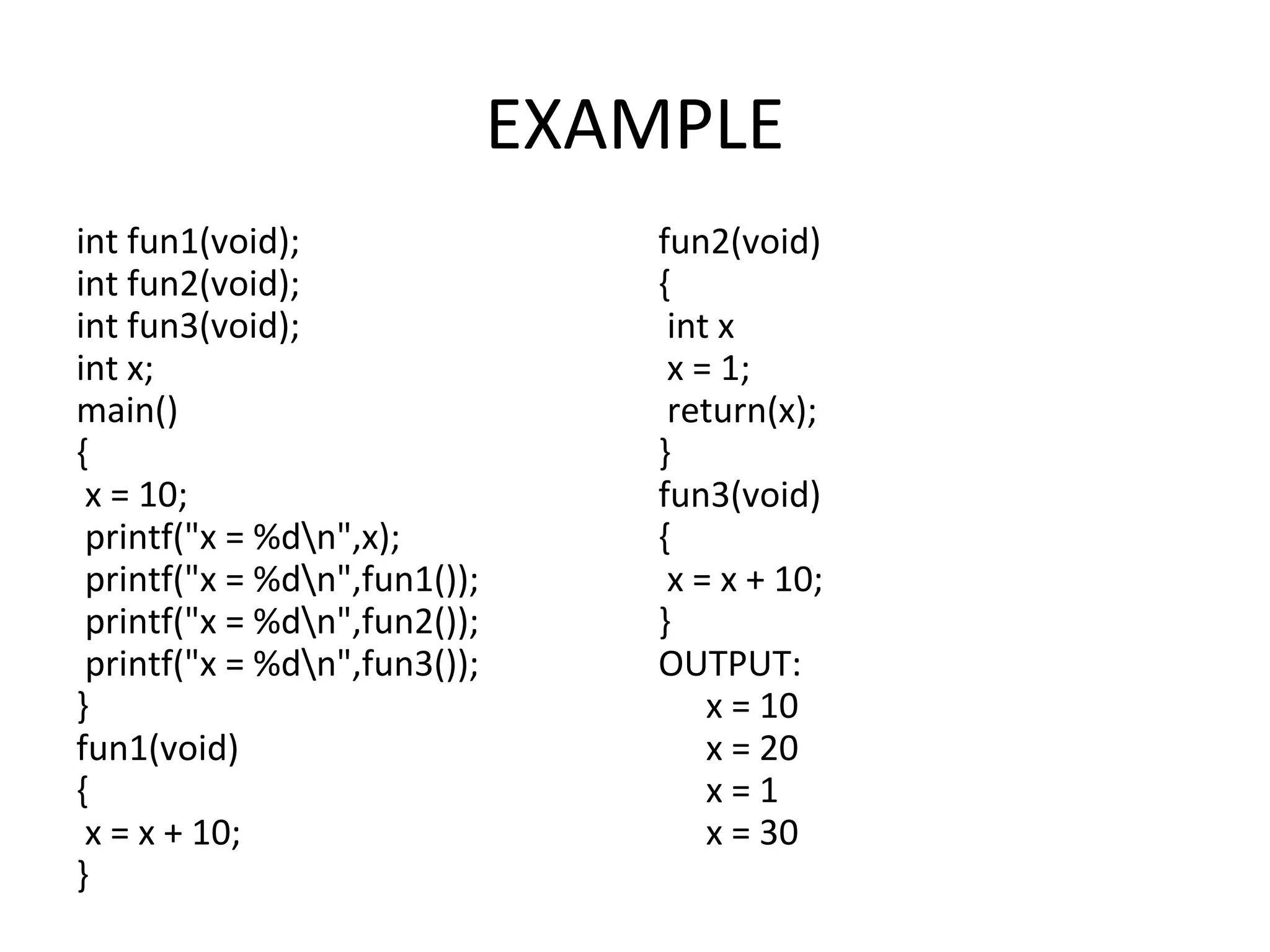 EXAMPLE int fun1(void); int fun2(void); int fun3(void); int x; main() { x = 10; printf("x = %dn",x); printf("x = %dn",fun1()); printf("x = %dn",fun2()); printf("x = %dn",fun3()); } fun1(void) { x = x + 10; } fun2(void) { int x x = 1; return(x); } fun3(void) { x = x + 10; } OUTPUT: x = 10 x = 20 x = 1 x = 30 