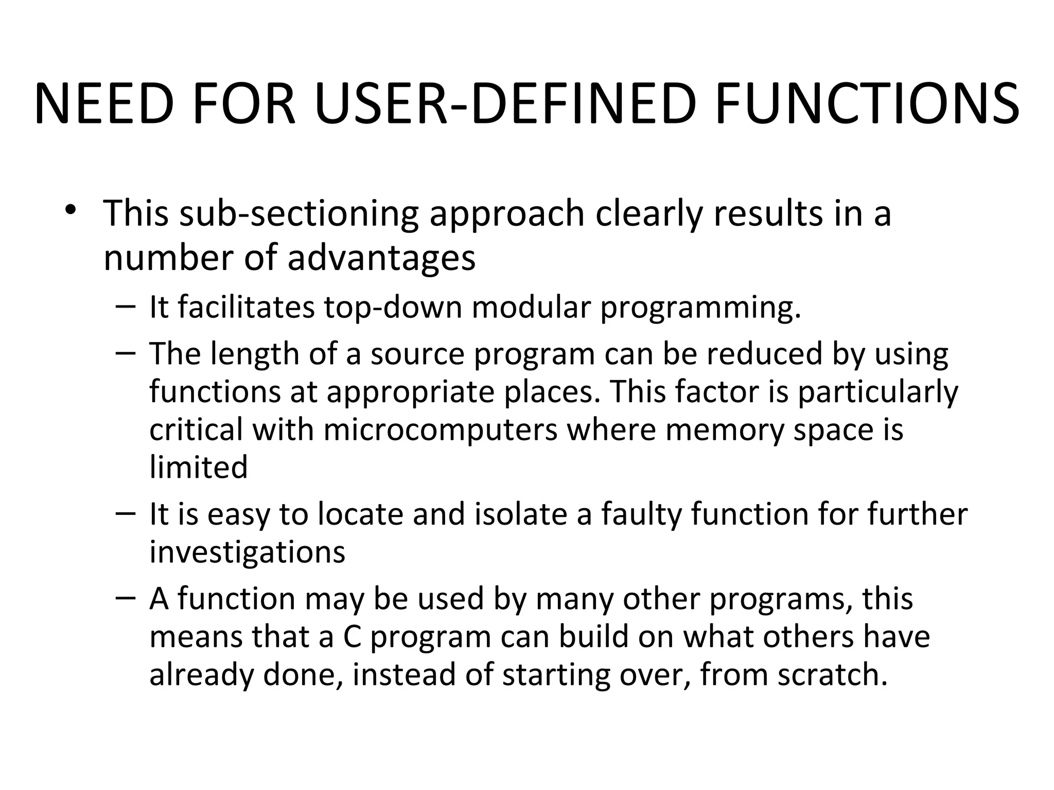 NEED FOR USER-DEFINED FUNCTIONS • This sub-sectioning approach clearly results in a number of advantages – It facilitates top-down modular programming. – The length of a source program can be reduced by using functions at appropriate places. This factor is particularly critical with microcomputers where memory space is limited – It is easy to locate and isolate a faulty function for further investigations – A function may be used by many other programs, this means that a C program can build on what others have already done, instead of starting over, from scratch. 