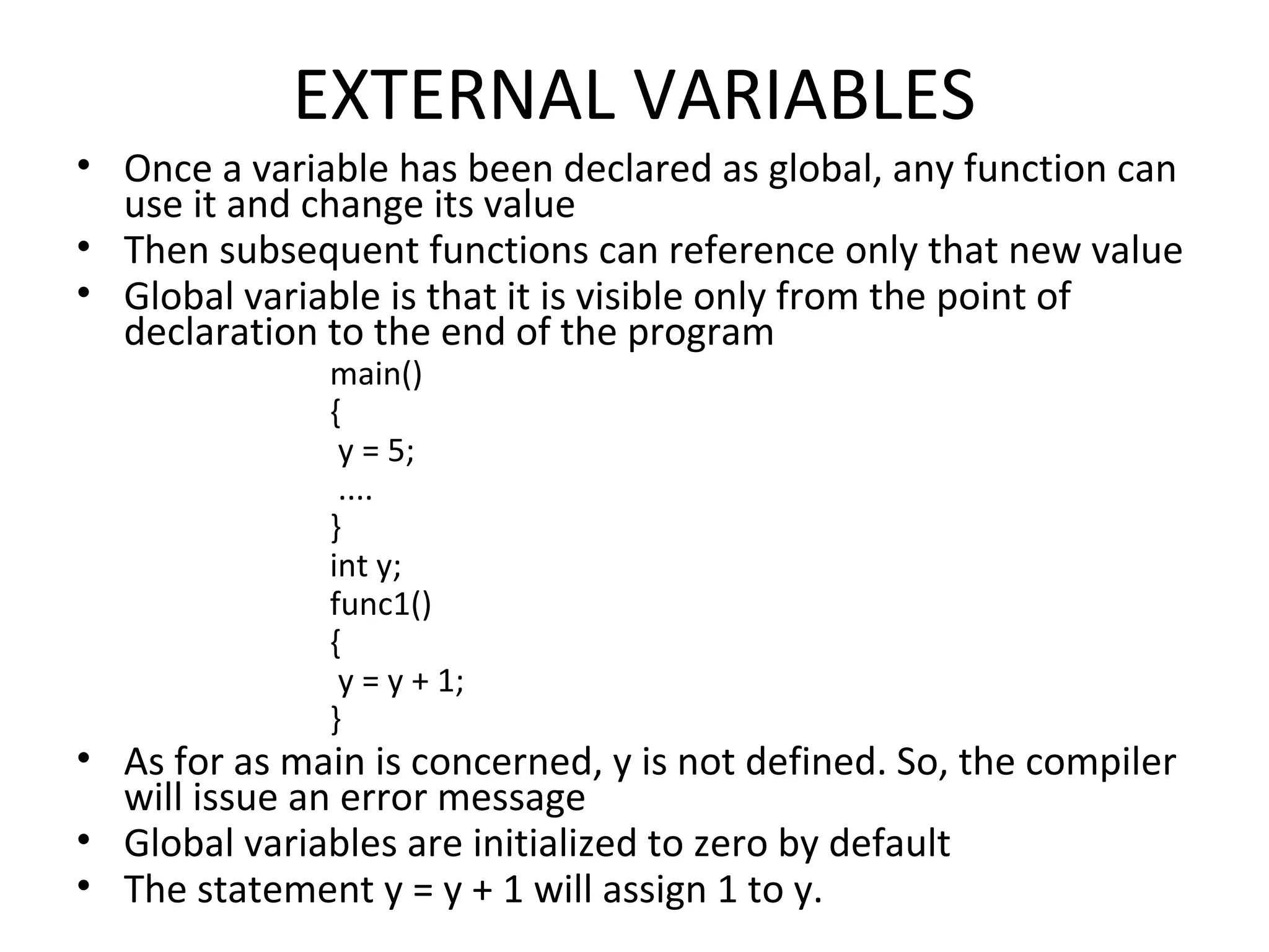 EXTERNAL VARIABLES • Once a variable has been declared as global, any function can use it and change its value • Then subsequent functions can reference only that new value • Global variable is that it is visible only from the point of declaration to the end of the program main() { y = 5; .... } int y; func1() { y = y + 1; } • As for as main is concerned, y is not defined. So, the compiler will issue an error message • Global variables are initialized to zero by default • The statement y = y + 1 will assign 1 to y. 