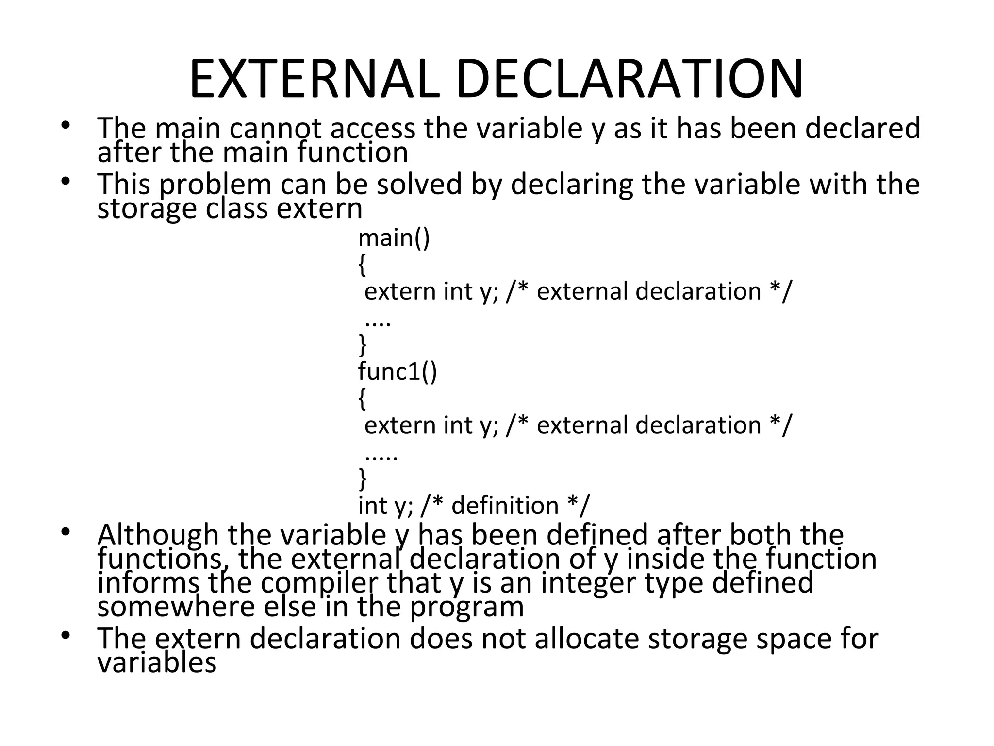 EXTERNAL DECLARATION • The main cannot access the variable y as it has been declared after the main function • This problem can be solved by declaring the variable with the storage class extern main() { extern int y; /* external declaration */ .... } func1() { extern int y; /* external declaration */ ..... } int y; /* definition */ • Although the variable y has been defined after both the functions, the external declaration of y inside the function informs the compiler that y is an integer type defined somewhere else in the program • The extern declaration does not allocate storage space for variables 