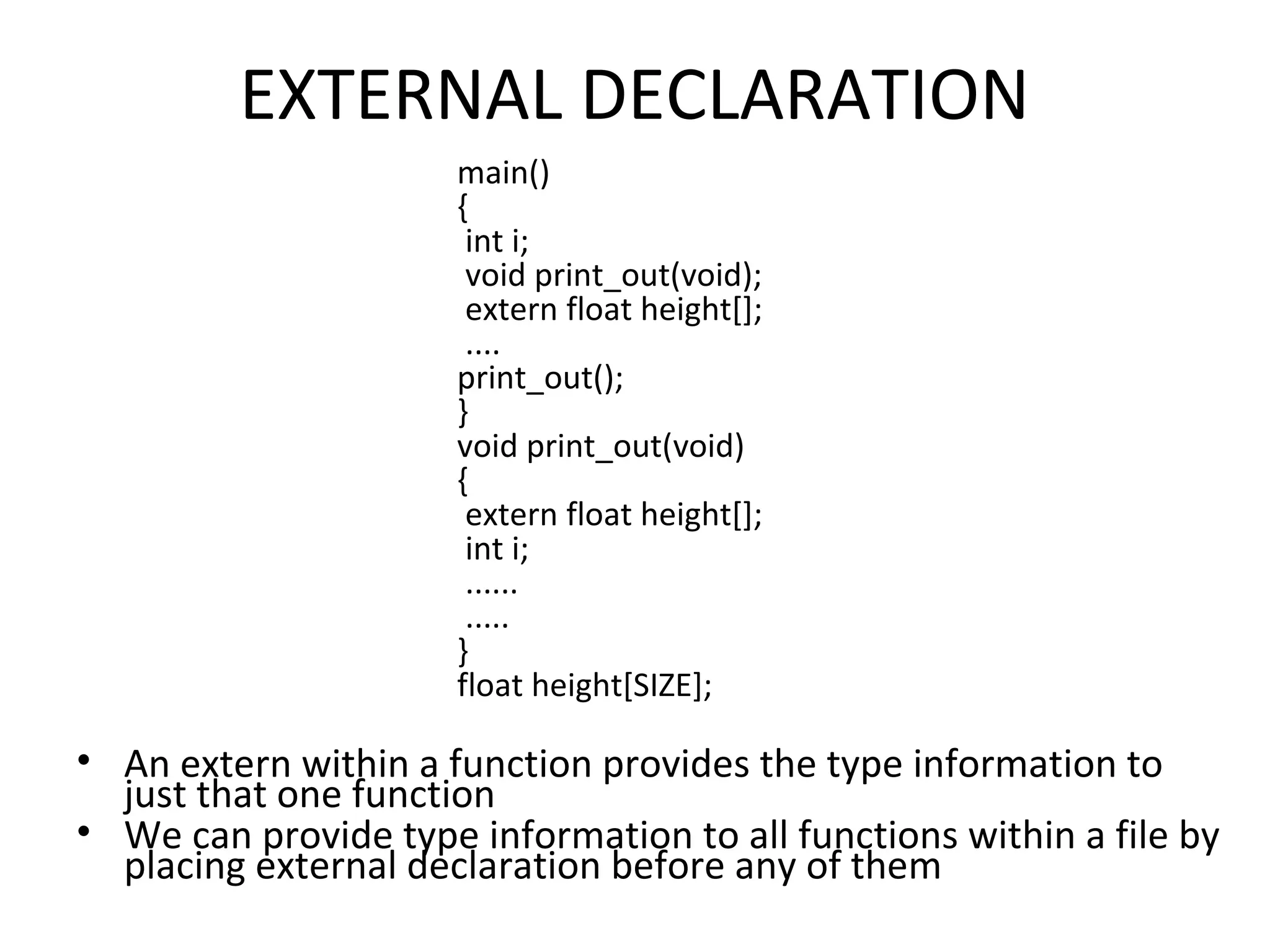 EXTERNAL DECLARATION main() { int i; void print_out(void); extern float height[]; .... print_out(); } void print_out(void) { extern float height[]; int i; ...... ..... } float height[SIZE]; • An extern within a function provides the type information to just that one function • We can provide type information to all functions within a file by placing external declaration before any of them 