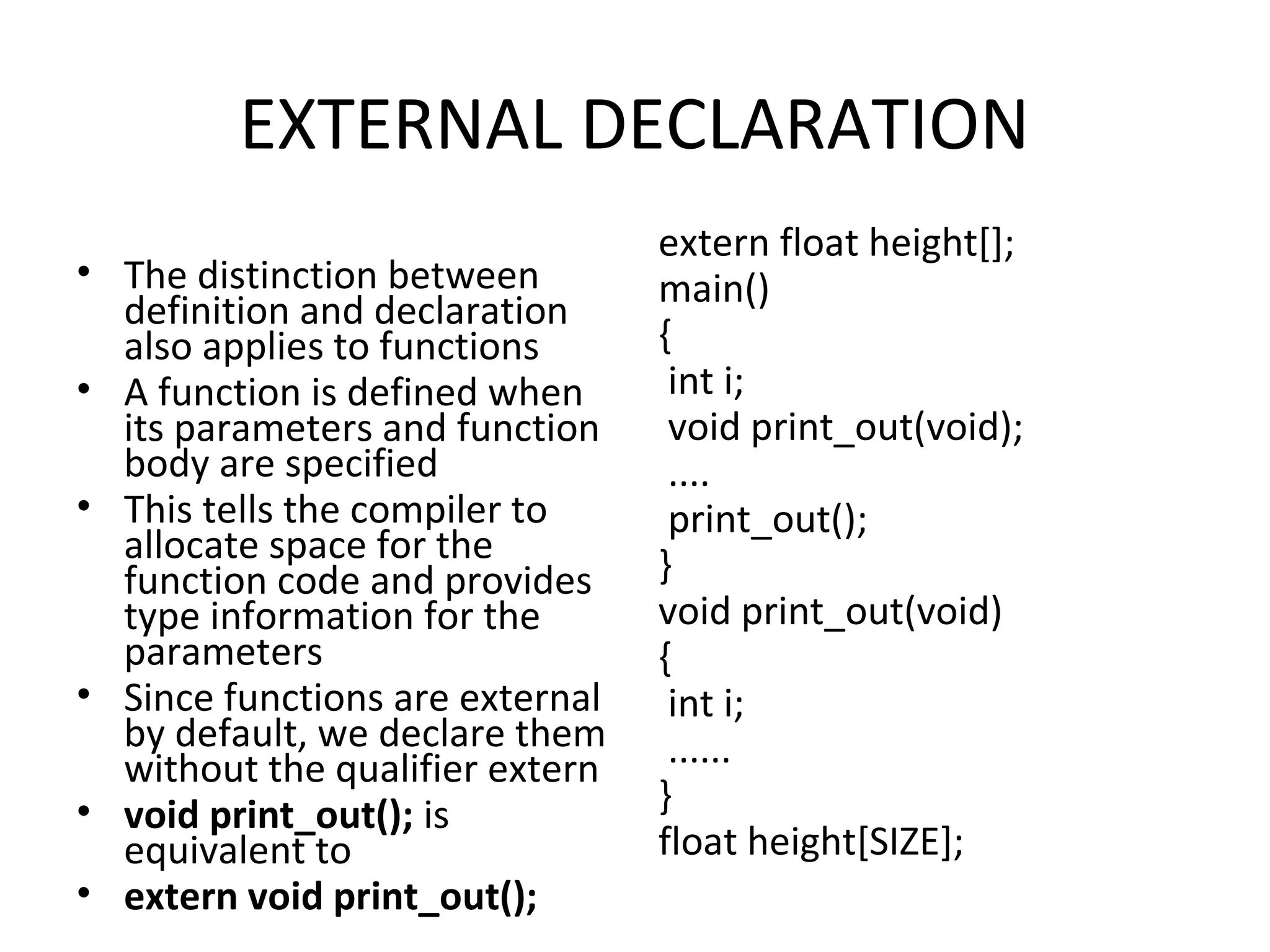 EXTERNAL DECLARATION • The distinction between definition and declaration also applies to functions • A function is defined when its parameters and function body are specified • This tells the compiler to allocate space for the function code and provides type information for the parameters • Since functions are external by default, we declare them without the qualifier extern • void print_out(); is equivalent to • extern void print_out(); extern float height[]; main() { int i; void print_out(void); .... print_out(); } void print_out(void) { int i; ...... } float height[SIZE]; 