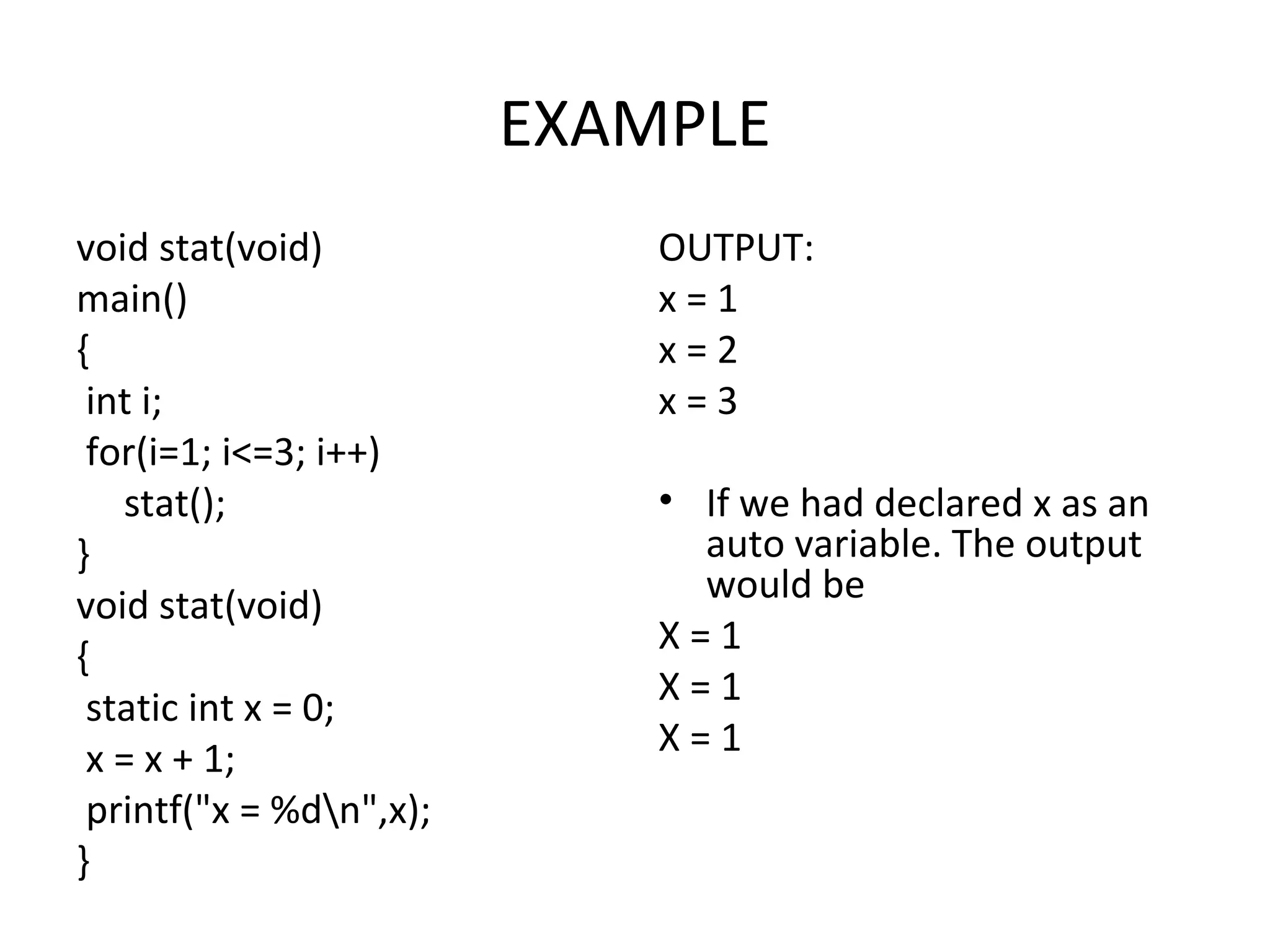 EXAMPLE void stat(void) main() { int i; for(i=1; i<=3; i++) stat(); } void stat(void) { static int x = 0; x = x + 1; printf("x = %dn",x); } OUTPUT: x = 1 x = 2 x = 3 • If we had declared x as an auto variable. The output would be X = 1 X = 1 X = 1 