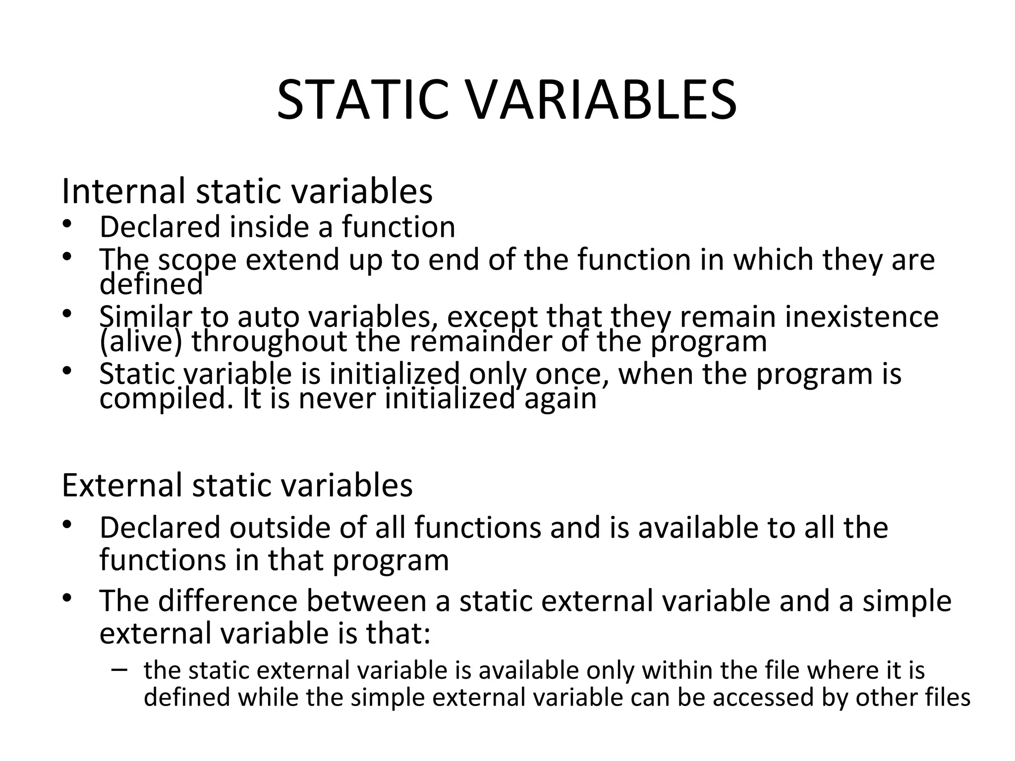 STATIC VARIABLES Internal static variables • Declared inside a function • The scope extend up to end of the function in which they are defined • Similar to auto variables, except that they remain inexistence (alive) throughout the remainder of the program • Static variable is initialized only once, when the program is compiled. It is never initialized again External static variables • Declared outside of all functions and is available to all the functions in that program • The difference between a static external variable and a simple external variable is that: – the static external variable is available only within the file where it is defined while the simple external variable can be accessed by other files 