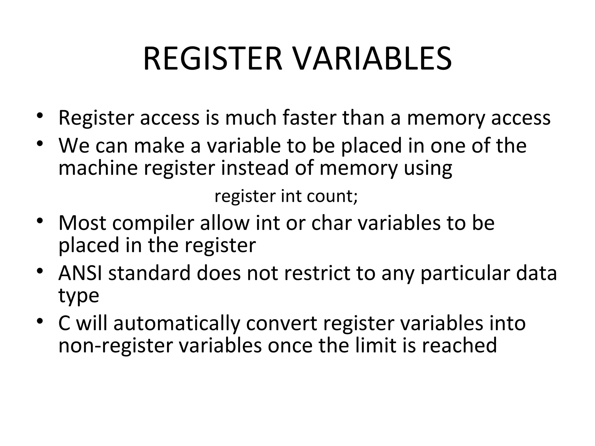 REGISTER VARIABLES • Register access is much faster than a memory access • We can make a variable to be placed in one of the machine register instead of memory using register int count; • Most compiler allow int or char variables to be placed in the register • ANSI standard does not restrict to any particular data type • C will automatically convert register variables into non-register variables once the limit is reached 