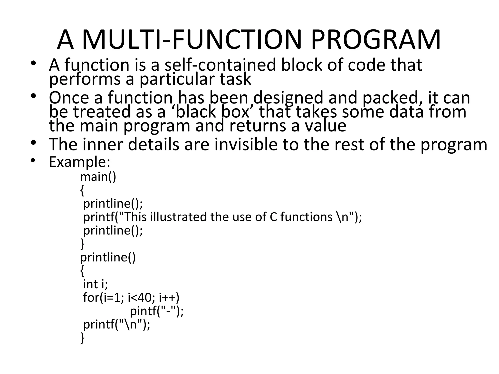 A MULTI-FUNCTION PROGRAM • A function is a self-contained block of code that performs a particular task • Once a function has been designed and packed, it can be treated as a ‘black box’ that takes some data from the main program and returns a value • The inner details are invisible to the rest of the program • Example: main() { printline(); printf("This illustrated the use of C functions n"); printline(); } printline() { int i; for(i=1; i<40; i++) pintf("-"); printf("n"); } 
