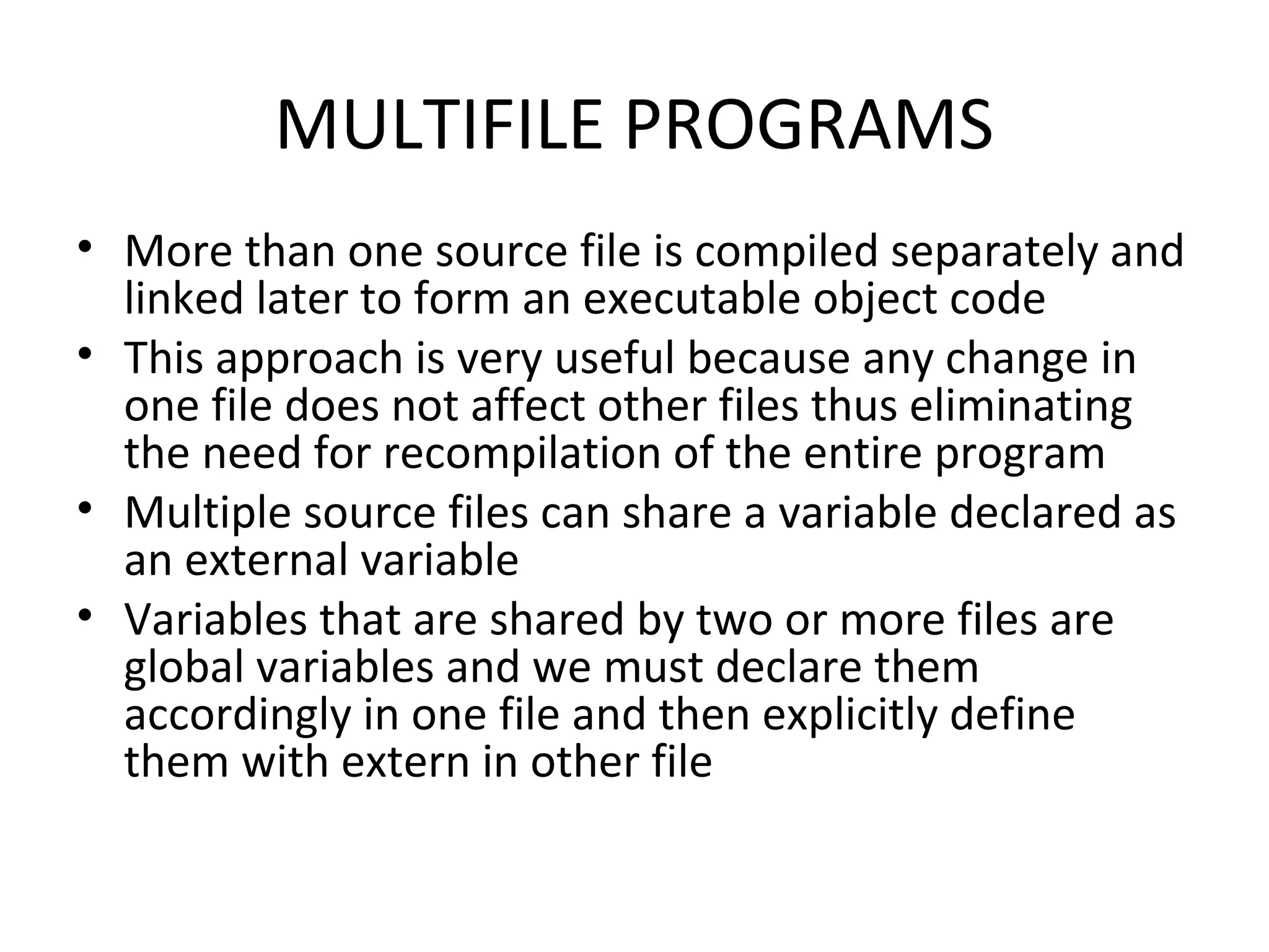 MULTIFILE PROGRAMS • More than one source file is compiled separately and linked later to form an executable object code • This approach is very useful because any change in one file does not affect other files thus eliminating the need for recompilation of the entire program • Multiple source files can share a variable declared as an external variable • Variables that are shared by two or more files are global variables and we must declare them accordingly in one file and then explicitly define them with extern in other file 