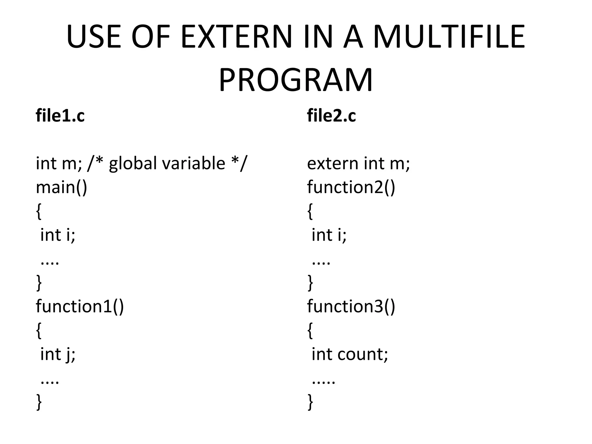 USE OF EXTERN IN A MULTIFILE PROGRAM file1.c int m; /* global variable */ main() { int i; .... } function1() { int j; .... } file2.c extern int m; function2() { int i; .... } function3() { int count; ..... } 