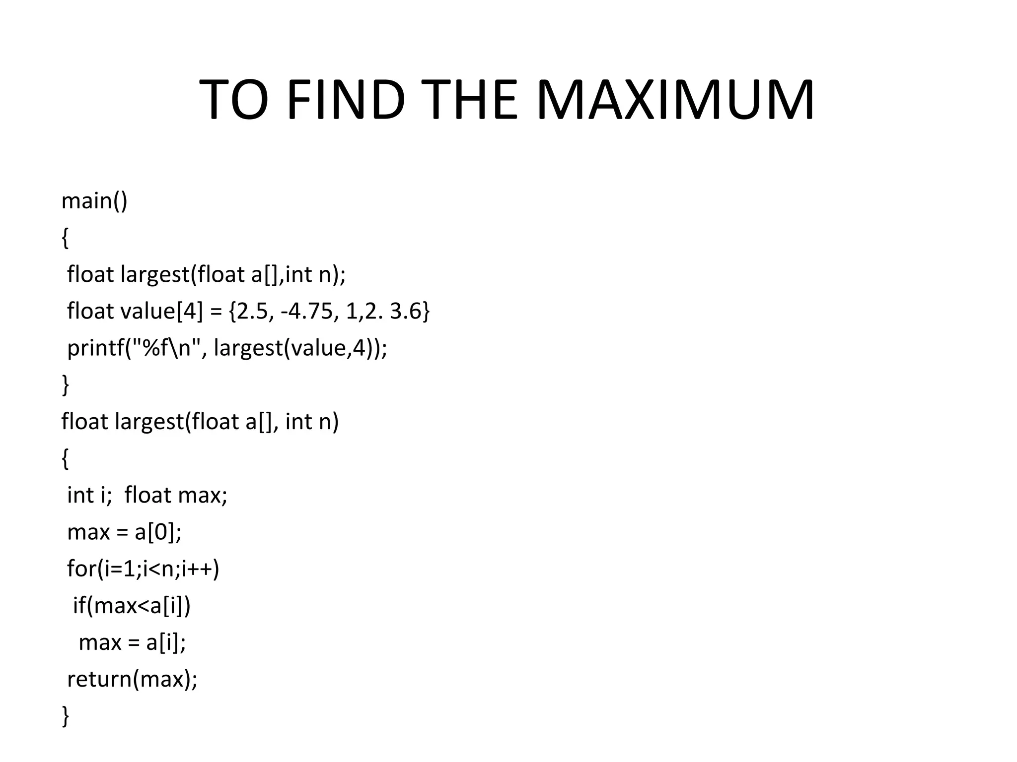 TO FIND THE MAXIMUM main() { float largest(float a[],int n); float value[4] = {2.5, -4.75, 1,2. 3.6} printf("%fn", largest(value,4)); } float largest(float a[], int n) { int i; float max; max = a[0]; for(i=1;i<n;i++) if(max<a[i]) max = a[i]; return(max); } 