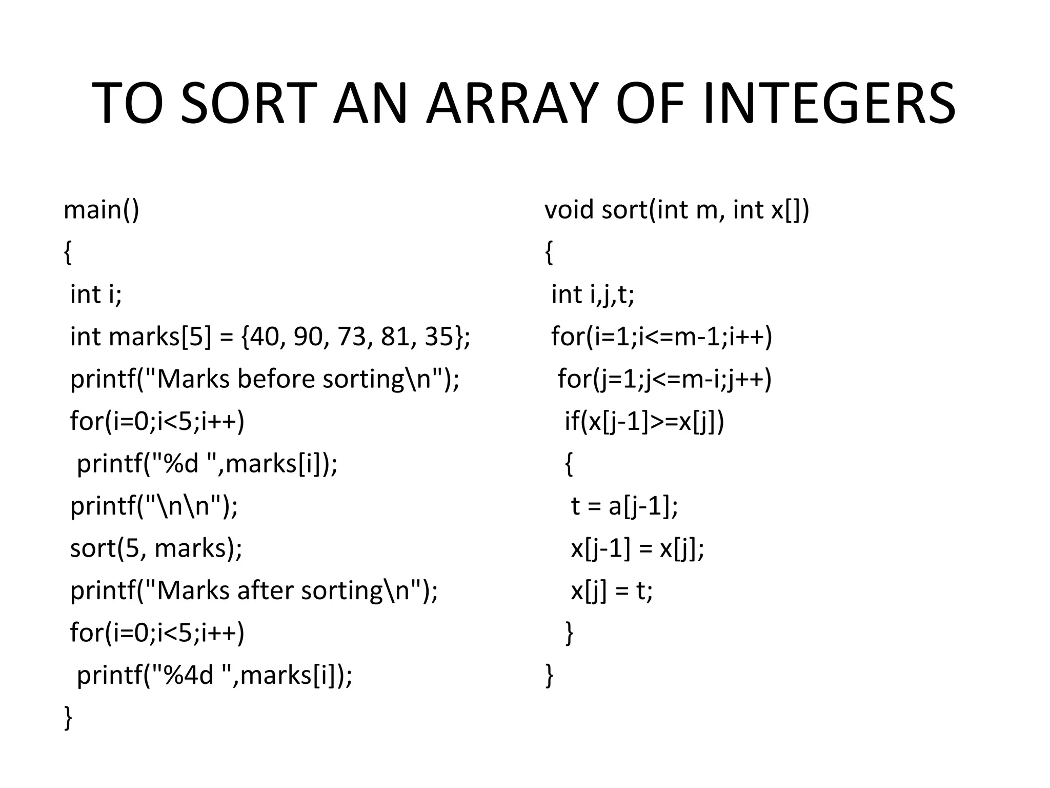 TO SORT AN ARRAY OF INTEGERS main() { int i; int marks[5] = {40, 90, 73, 81, 35}; printf("Marks before sortingn"); for(i=0;i<5;i++) printf("%d ",marks[i]); printf("nn"); sort(5, marks); printf("Marks after sortingn"); for(i=0;i<5;i++) printf("%4d ",marks[i]); } void sort(int m, int x[]) { int i,j,t; for(i=1;i<=m-1;i++) for(j=1;j<=m-i;j++) if(x[j-1]>=x[j]) { t = a[j-1]; x[j-1] = x[j]; x[j] = t; } } 