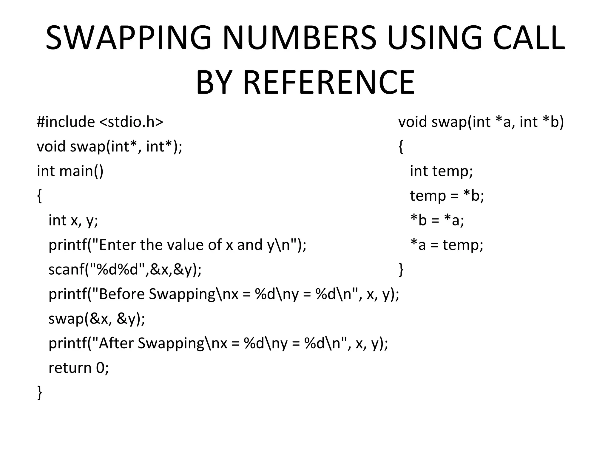 SWAPPING NUMBERS USING CALL BY REFERENCE #include <stdio.h> void swap(int*, int*); int main() { int x, y; printf("Enter the value of x and yn"); scanf("%d%d",&x,&y); printf("Before Swappingnx = %dny = %dn", x, y); swap(&x, &y); printf("After Swappingnx = %dny = %dn", x, y); return 0; } void swap(int *a, int *b) { int temp; temp = *b; *b = *a; *a = temp; } 