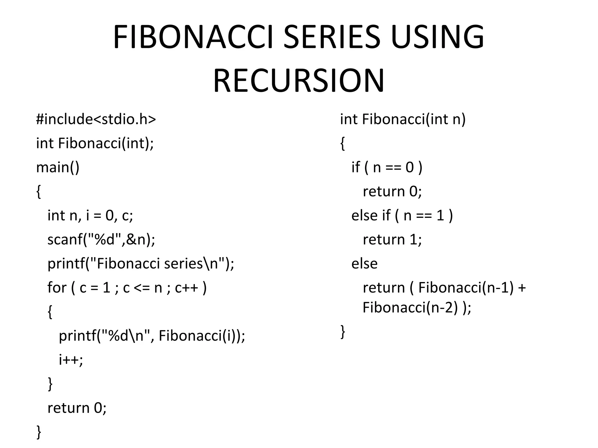 FIBONACCI SERIES USING RECURSION #include<stdio.h> int Fibonacci(int); main() { int n, i = 0, c; scanf("%d",&n); printf("Fibonacci seriesn"); for ( c = 1 ; c <= n ; c++ ) { printf("%dn", Fibonacci(i)); i++; } return 0; } int Fibonacci(int n) { if ( n == 0 ) return 0; else if ( n == 1 ) return 1; else return ( Fibonacci(n-1) + Fibonacci(n-2) ); } 
