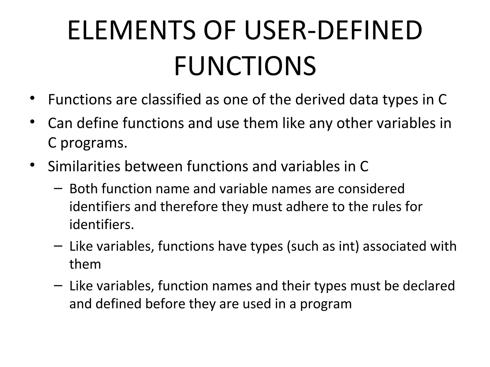 ELEMENTS OF USER-DEFINED FUNCTIONS • Functions are classified as one of the derived data types in C • Can define functions and use them like any other variables in C programs. • Similarities between functions and variables in C – Both function name and variable names are considered identifiers and therefore they must adhere to the rules for identifiers. – Like variables, functions have types (such as int) associated with them – Like variables, function names and their types must be declared and defined before they are used in a program 