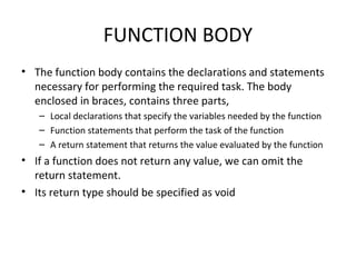FUNCTION BODY
• The function body contains the declarations and statements
necessary for performing the required task. The body
enclosed in braces, contains three parts,
– Local declarations that specify the variables needed by the function
– Function statements that perform the task of the function
– A return statement that returns the value evaluated by the function
• If a function does not return any value, we can omit the
return statement.
• Its return type should be specified as void
 