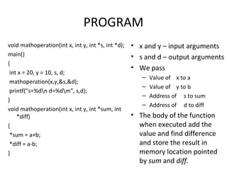 PROGRAM
void mathoperation(int x, int y, int *s, int *d);
main()
{
int x = 20, y = 10, s, d;
mathoperation(x,y,&s,&d);
printf("s=%dn d=%dm", s,d);
}
void mathoperation(int x, int y, int *sum, int
*diff)
{
*sum = a+b;
*diff = a-b;
}
• x and y – input arguments
• s and d – output arguments
• We pass
– Value of x to a
– Value of y to b
– Address of s to sum
– Address of d to diff
• The body of the function
when executed add the
value and find difference
and store the result in
memory location pointed
by sum and diff.
 