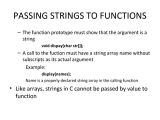 PASSING STRINGS TO FUNCTIONS
– The function prototype must show that the argument is a
string
void dispay(char str[]);
– A call to the fuction must have a string array name without
subscripts as its actual argument
Example:
display(names);
Name is a properly declared string array in the calling function
• Like arrays, strings in C cannot be passed by value to
function
 