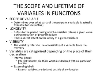 THE SCOPE AND LIFETIME OF
VARIABLES IN FUNCITONS
• SCOPE OF VARIABLE
– Determines over what parts of the program a variable is actually
available for use (active)
• LONGEVITY
– Refers to the period during which a variable retains a given value
during execution of program (alive)
– It has a direct effect on the utility of a given variables
• VISIBILITY
• The visibility refers to the accessibility of a variable from the
memory
• Variables are categorized depending on the place of their
declaration
– Internal (local)
• Internal variables are those which are declared within a particular
function
– External (global)
• External variables are declared outside of any function
 
