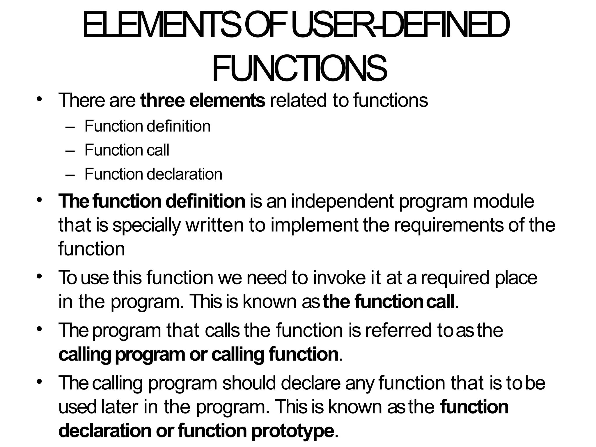 ELEMENTSOFUSER-DEFINED
FUNCTIONS
• There are three elements related to functions
– Function definition
– Function call
– Function declaration
Thefunctiondefinition is an independent program module
that is specially written to implement the requirements of the
function
Touse this function we need to invoke it at arequired place
in the program. Thisis known asthe functioncall.
Theprogram that calls the function is referred toasthe
callingprogram or calling function.
Thecalling program should declare any function that is tobe
used later in the program. Thisis known asthe function
declaration or functionprototype.
•
•
•
•
 