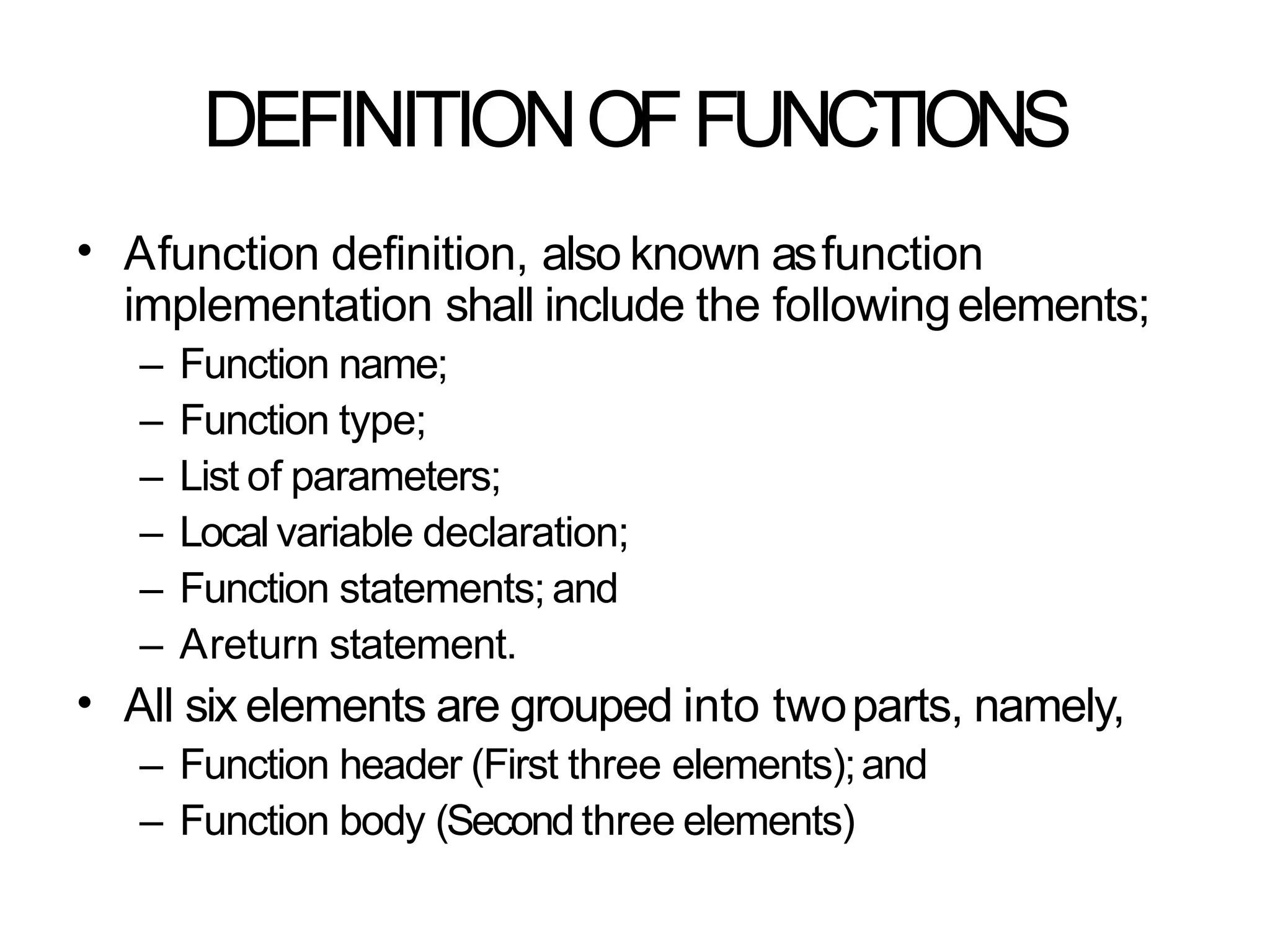 DEFINITIONOFFUNCTIONS
• Afunction definition, also known asfunction
implementation shall include the followingelements;
– Function name;
– Function type;
– List of parameters;
– Local variable declaration;
– Function statements; and
– Areturn statement.
All six elements are grouped into twoparts, namely,
– Function header (First three elements);and
– Function body (Second three elements)
•
 