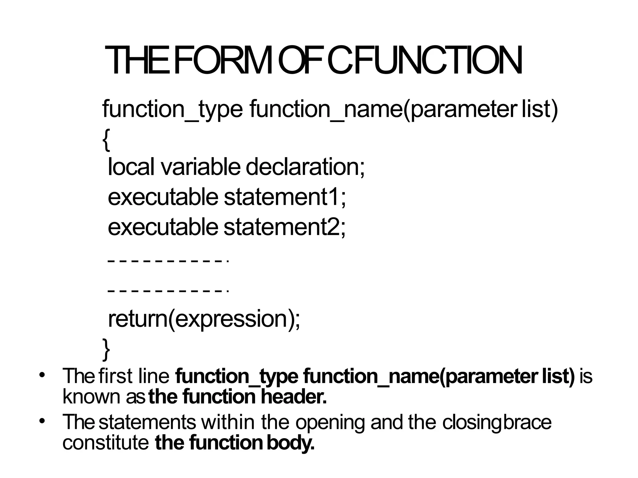 THEFORMOFCFUNCTION
function_type function_name(parameter list)
{
local variable declaration;
executable statement1;
executable statement2;
return(expression);
}
Thefirst line function_type function_name(parameterlist) is
known asthe function header.
Thestatements within the opening and the closingbrace
constitute the functionbody.
•
•
 