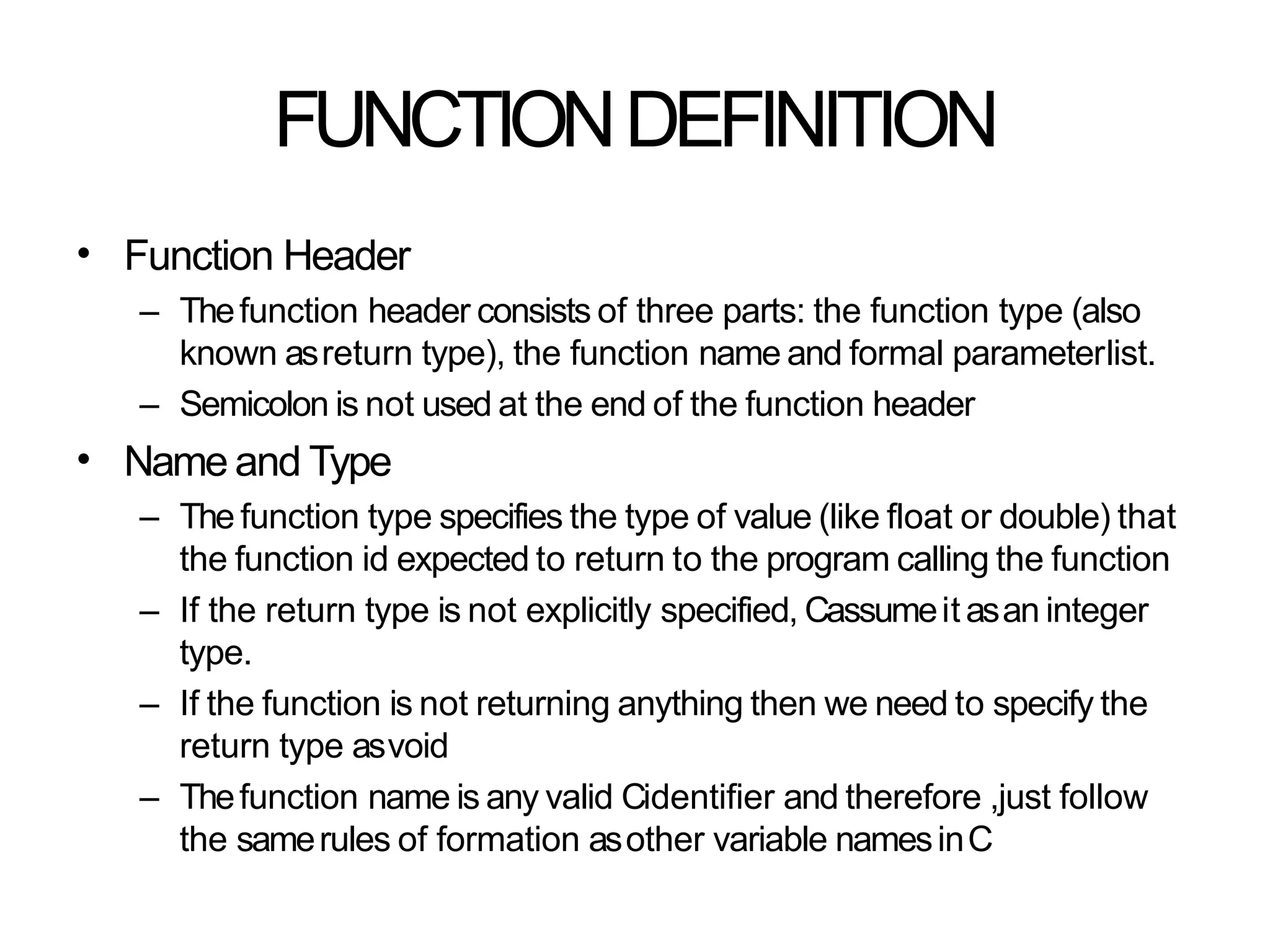 FUNCTIONDEFINITION
• Function Header
– Thefunction header consists of three parts: the function type (also
known asreturn type), the function name and formal parameterlist.
– Semicolon is not used at the end of the function header
Name and Type
– The function type specifies the type of value (like float or double) that
the function id expected to return to the program calling the function
– If the return type is not explicitly specified, Cassumeit asan integer
type.
– If the function is not returning anything then we need to specify the
return type asvoid
– Thefunction name is any valid Cidentifier and therefore ,just follow
the samerules of formation asother variable namesinC
•
 