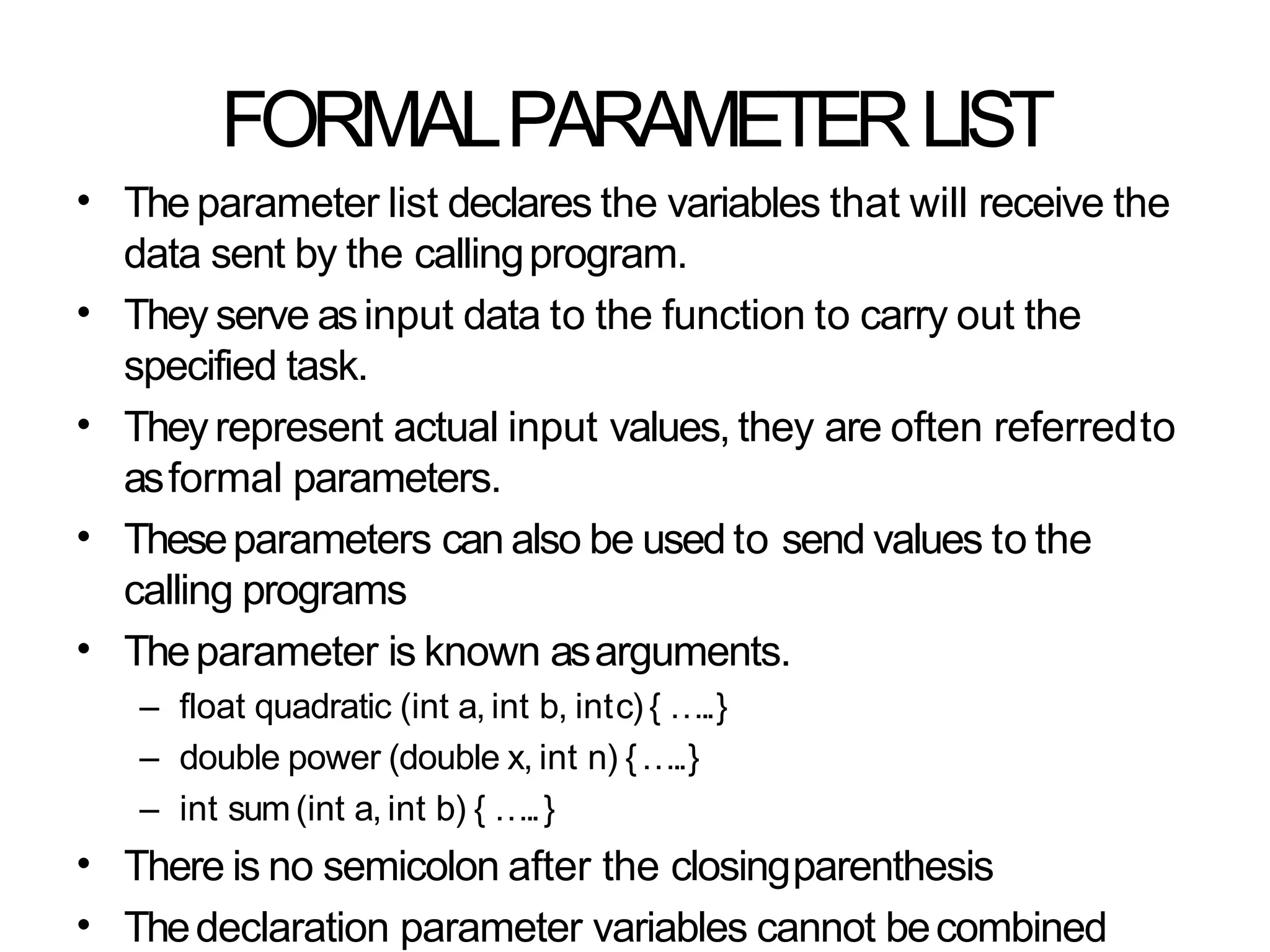 FORMALPARAMETERLIST
• The parameter list declares the variables that will receive the
data sent by the callingprogram.
They serve asinput data to the function to carry out the
specified task.
Theyrepresent actual input values, they are often referredto
asformal parameters.
Theseparameters can also be used to send values to the
calling programs
Theparameter is known asarguments.
– float quadratic (int a, int b, intc) { …..}
– double power (double x, int n) {…..}
– int sum(int a, int b) { …..}
There is no semicolon after the closingparenthesis
Thedeclaration parameter variables cannot becombined
•
•
•
•
•
•
 