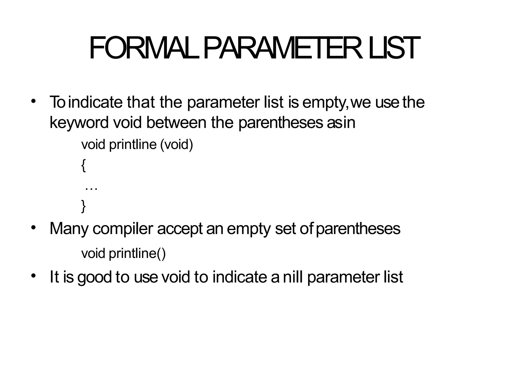 FORMALPARAMETERLIST
• Toindicate that the parameter list is empty,we usethe
keyword void between the parentheses asin
void printline (void)
{
…
}
Many compiler accept an empty set ofparentheses
void printline()
It is good to use void to indicate a nill parameter list
•
•
 