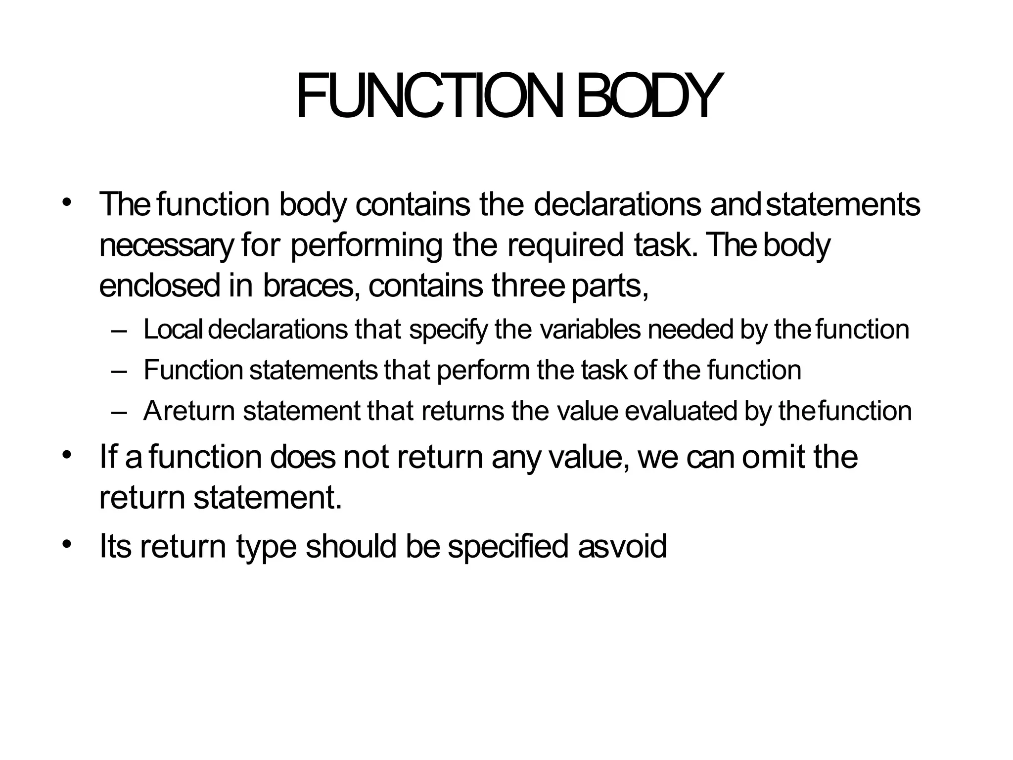 FUNCTIONBODY
• Thefunction body contains the declarations andstatements
necessary for performing the required task. Thebody
enclosed in braces, contains threeparts,
– Localdeclarations that specify the variables needed by thefunction
– Function statements that perform the task of the function
– Areturn statement that returns the value evaluated by thefunction
If afunction does not return any value, we can omit the
return statement.
Its return type should be specified asvoid
•
•
 