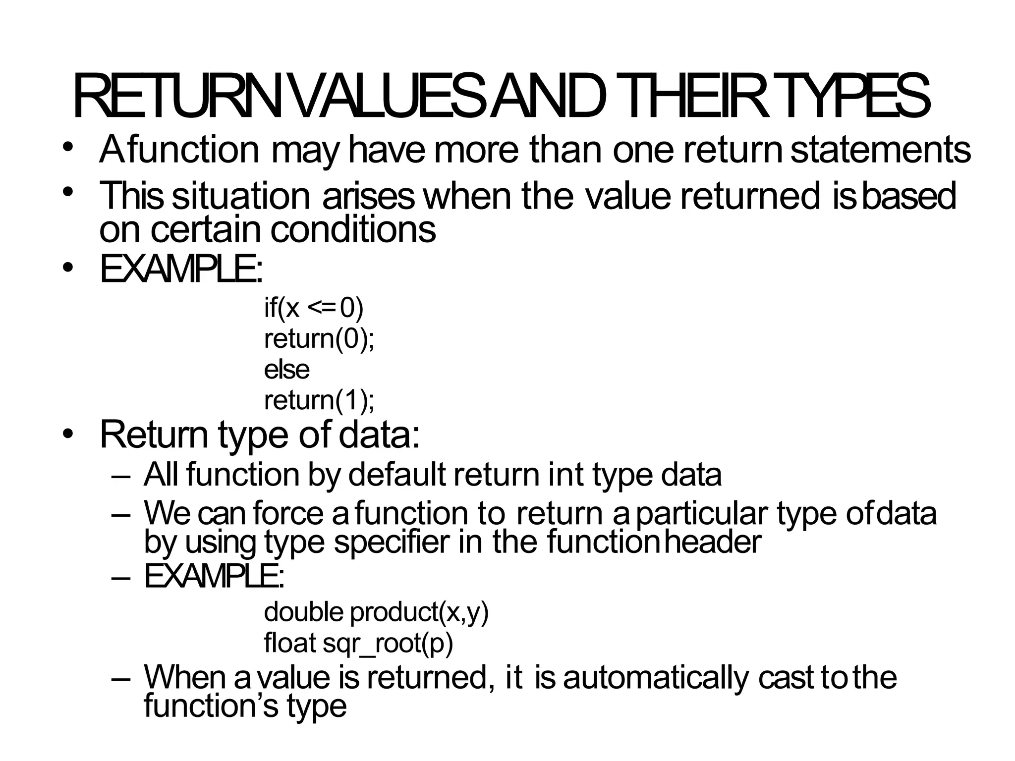 RETURNVALUESANDTHEIRTYPES
•
•
•
Afunction may have more than one returnstatements
Thissituation arises when the value returned isbased
on certain conditions
EXAMPLE:
if(x <=0)
return(0);
else
return(1);
Return type of data:
– All function by default return int type data
– We can force afunction to return aparticular type ofdata
by using type specifier in the functionheader
– EXAMPLE:
double product(x,y)
float sqr_root(p)
– When avalue is returned, it is automatically cast tothe
function’s type
•
 