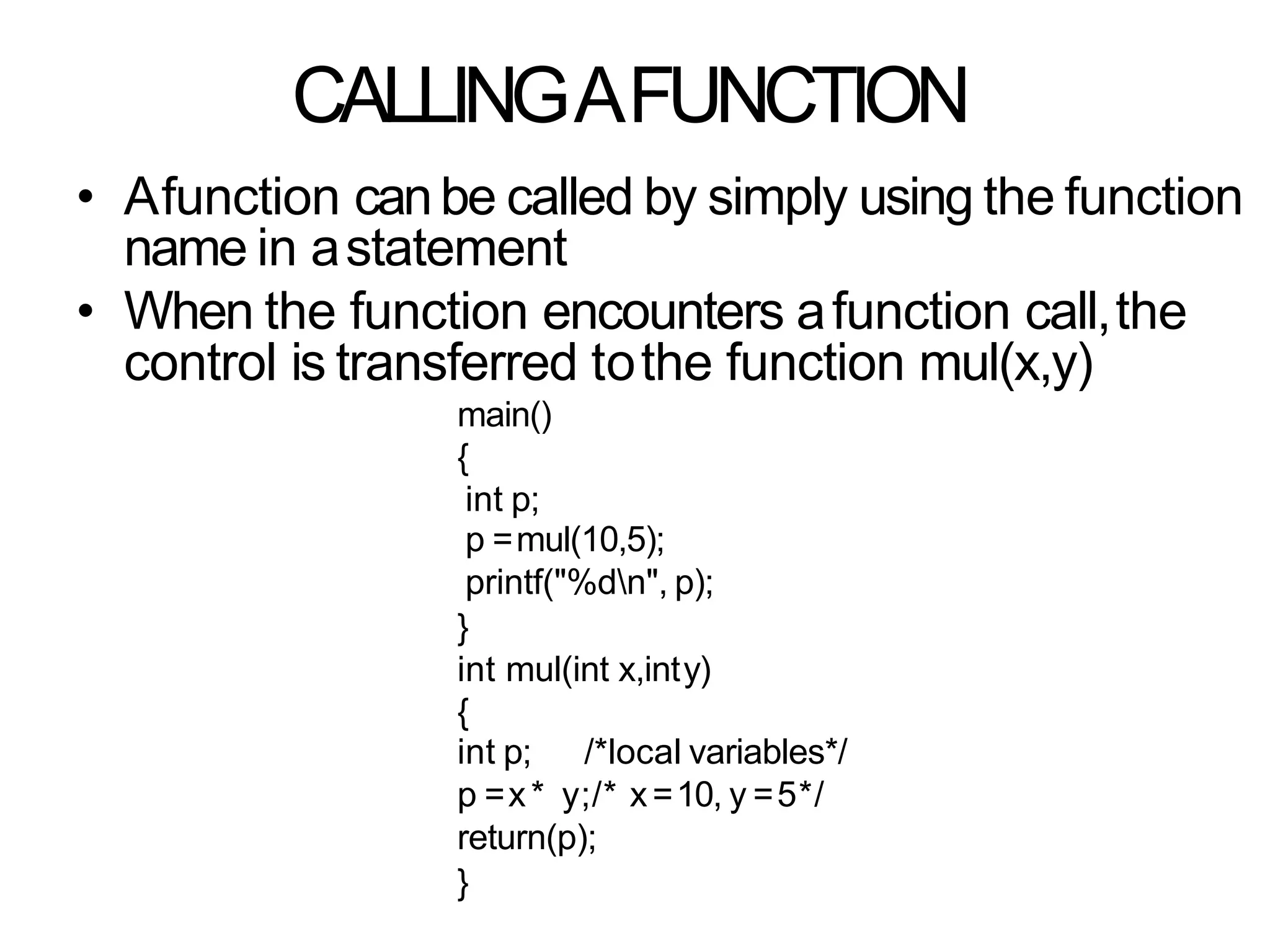 CALLINGAFUNCTION
• Afunction canbe called by simply using the function
name in astatement
• When the function encounters afunction call,the
control is transferred tothe function mul(x,y)
main()
{
int p;
p =mul(10,5);
printf("%dn", p);
}
int mul(int x,inty)
{
int p; /*local variables*/
p =x* y;/* x=10, y =5*/
return(p);
}
 