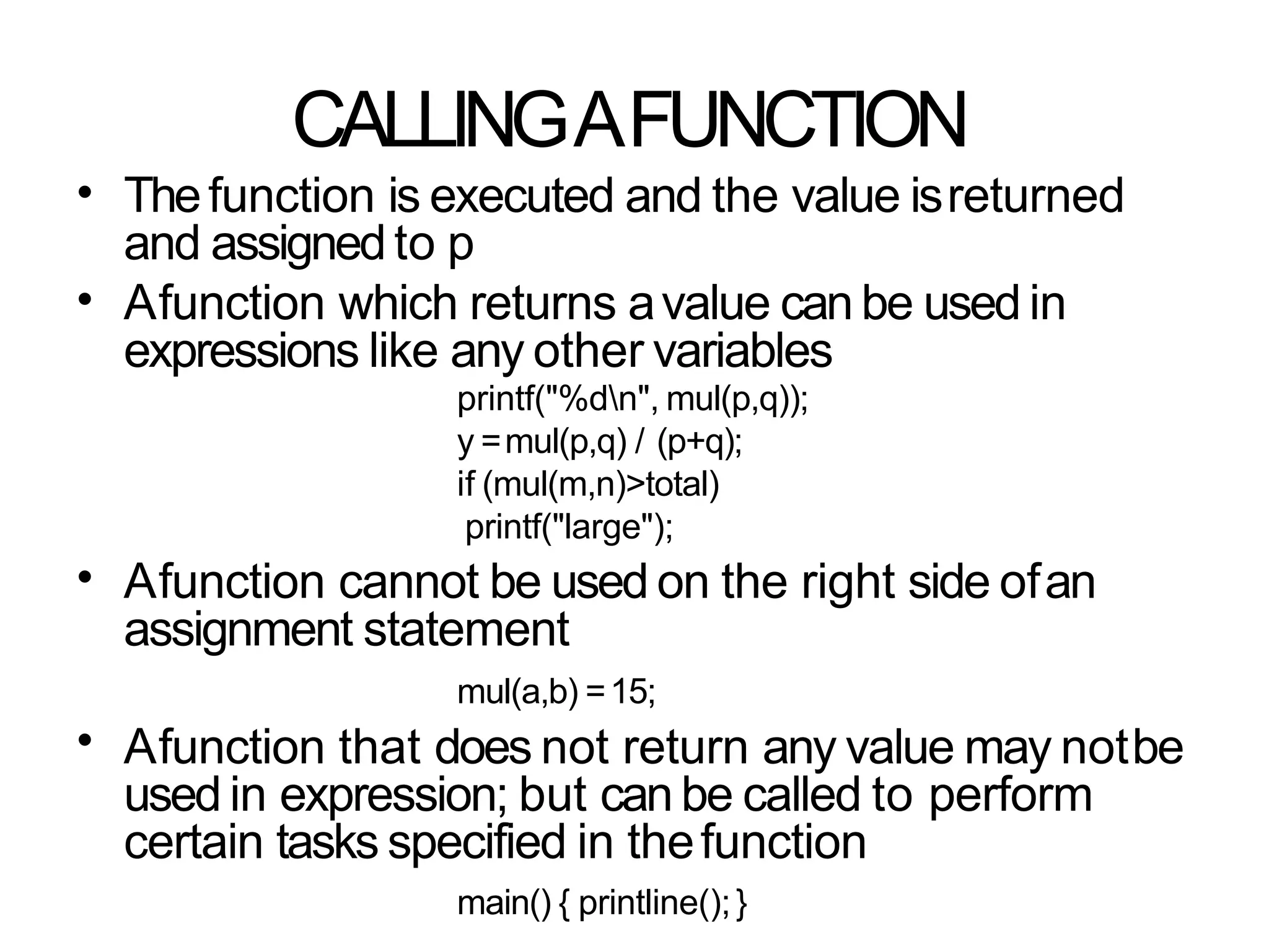 CALLINGAFUNCTION
• Thefunction is executed and the value isreturned
and assigned to p
Afunction which returns avalue can be used in
expressions like any other variables
printf("%dn", mul(p,q));
y =mul(p,q) / (p+q);
if (mul(m,n)>total)
printf("large");
Afunction cannot be used on the right side ofan
assignment statement
mul(a,b) =15;
Afunction that does not return any value may notbe
used in expression; but can be called to perform
certain tasks specified in thefunction
main() { printline();}
•
•
•
 