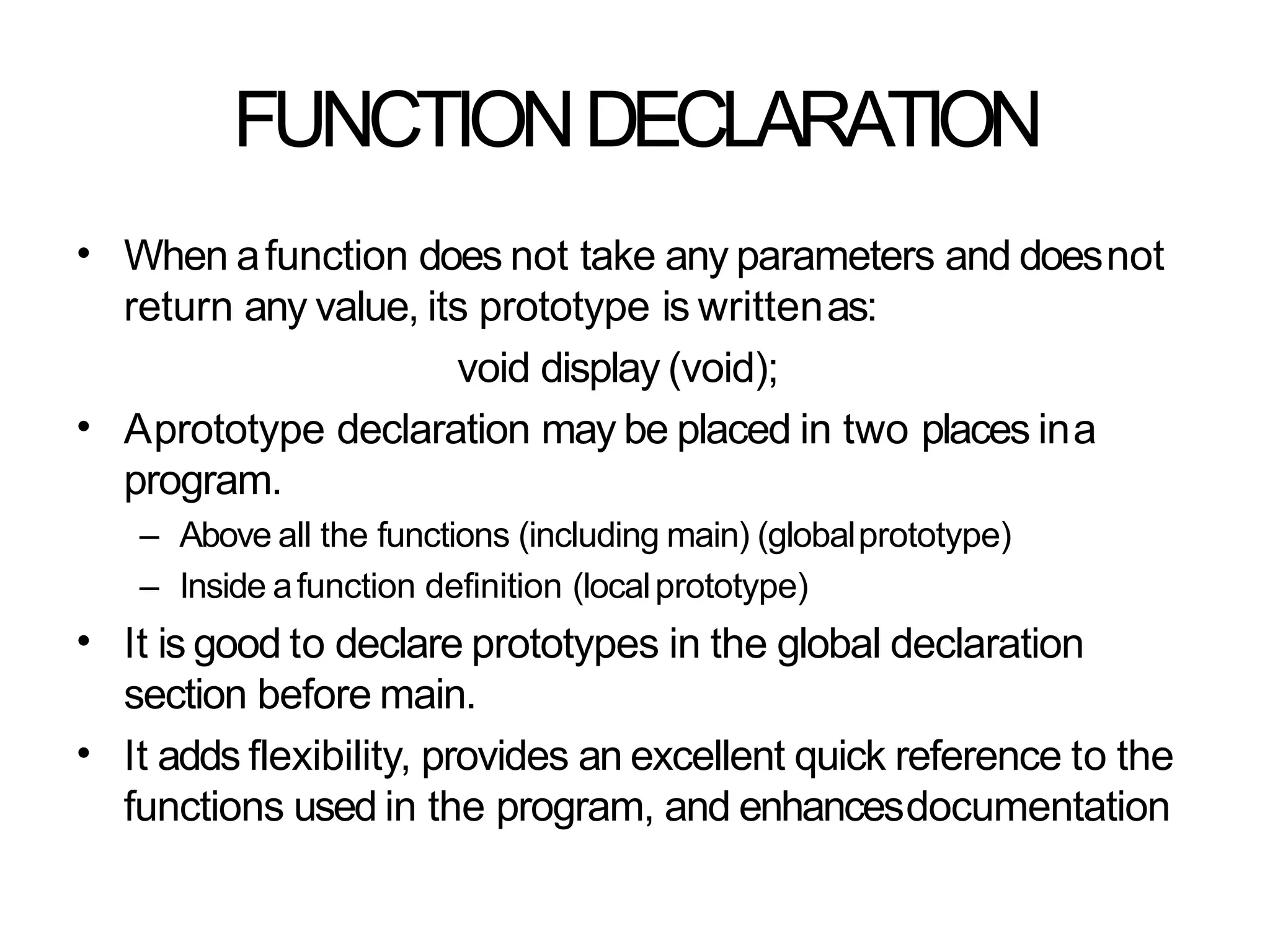 FUNCTIONDECLARATION
• When afunction does not take any parameters and doesnot
return any value, its prototype is writtenas:
void display (void);
Aprototype declaration may be placed in two places ina
program.
– Above all the functions (including main) (globalprototype)
– Inside afunction definition (localprototype)
It is good to declare prototypes in the global declaration
section before main.
It adds flexibility, provides an excellent quick reference to the
functions used in the program, and enhancesdocumentation
•
•
•
 