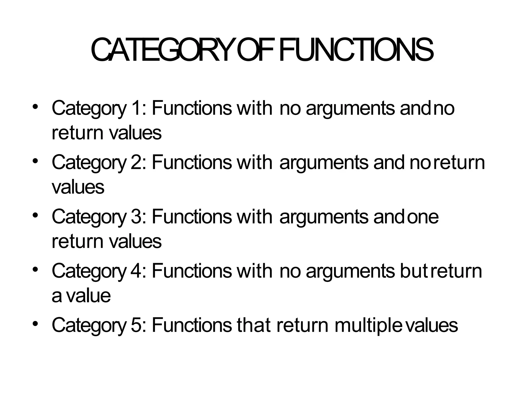 CATEGORYOFFUNCTIONS
• Category 1: Functions with no arguments andno
return values
Category 2: Functions with arguments and noreturn
values
Category 3: Functions with arguments andone
return values
Category 4: Functions with no arguments butreturn
avalue
Category 5: Functions that return multiplevalues
•
•
•
•
 
