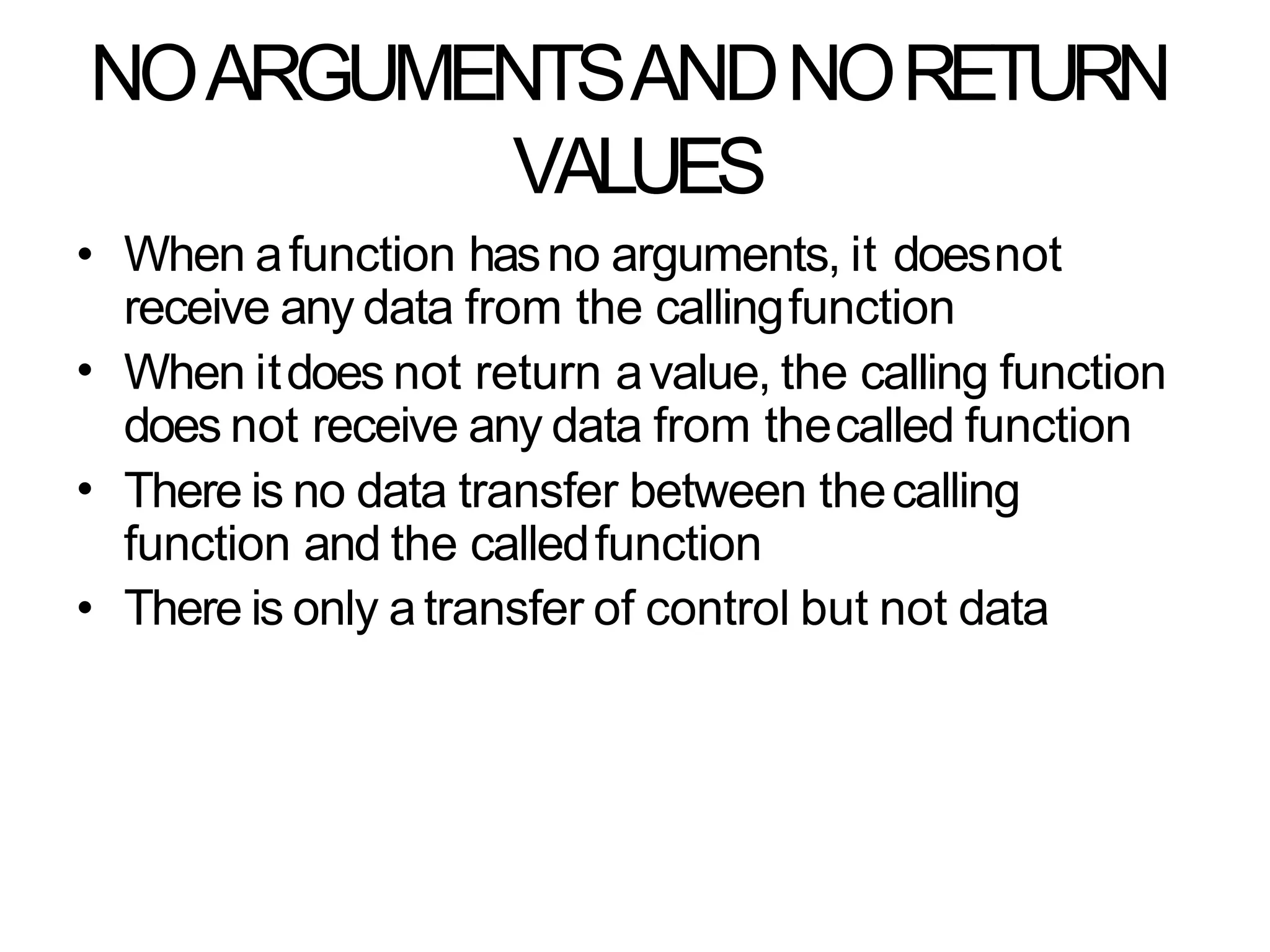 NOARGUMENTSANDNORETURN
VALUES
•
•
•
• When afunction hasno arguments, it doesnot
receive any data from the callingfunction
When itdoes not return avalue, the calling function
does not receive any data from thecalled function
There is no data transfer between thecalling
function and the calledfunction
There is only a transfer of control but not data
 
