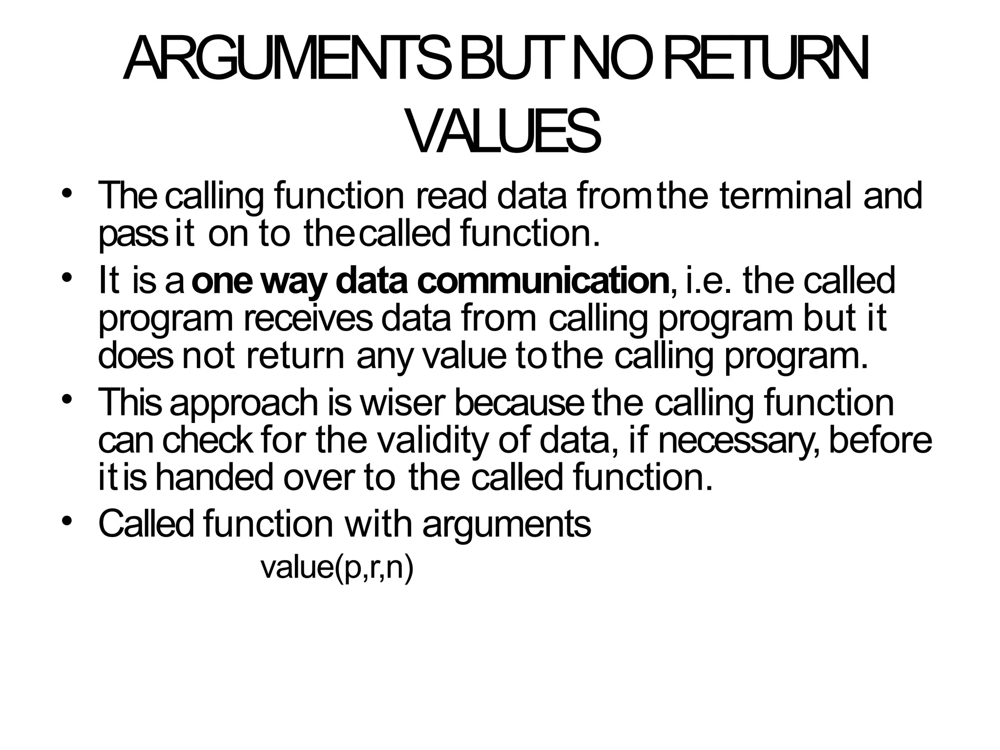 ARGUMENTSBUTNORETURN
VALUES
• Thecalling function read data fromthe terminal and
passit on to thecalled function.
It is aoneway data communication,i.e. the called
program receives data from calling program but it
does not return any value tothe calling program.
Thisapproach is wiser becausethe calling function
can check for the validity of data, if necessary, before
itis handed over to the called function.
Called function with arguments
value(p,r,n)
•
•
•
 