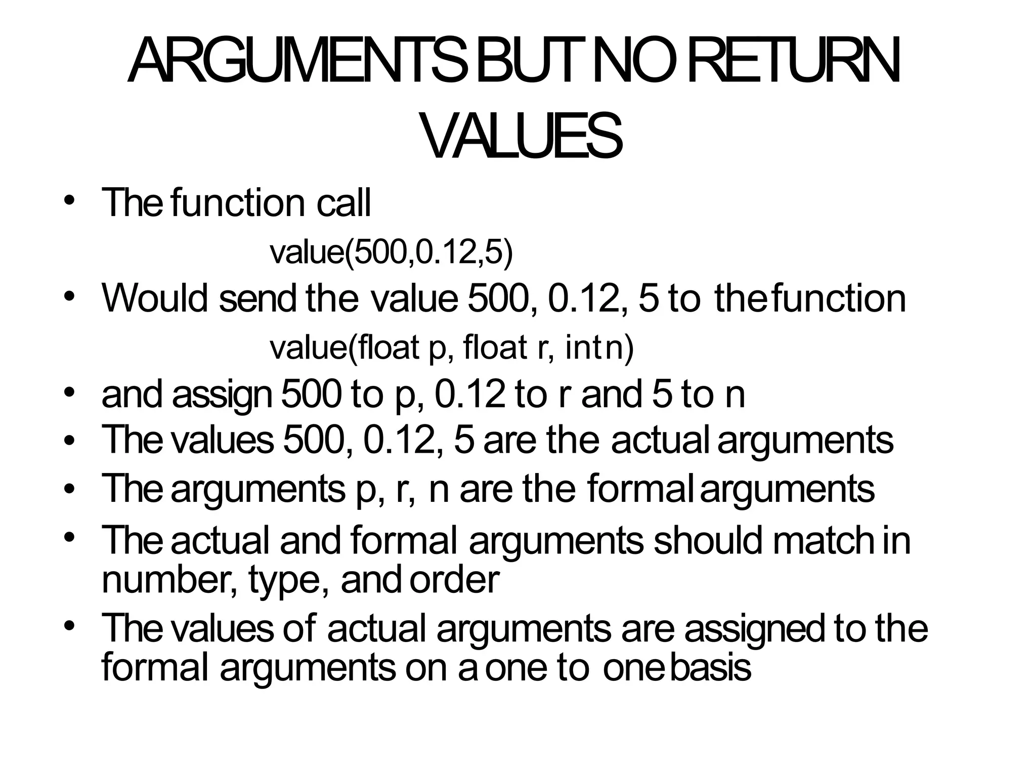 ARGUMENTSBUTNORETURN
VALUES
• Thefunction call
value(500,0.12,5)
Would send the value 500, 0.12, 5 to thefunction
value(float p, float r, intn)
and assign500 to p, 0.12 to r and 5 to n
Thevalues 500, 0.12, 5 are the actualarguments
Thearguments p, r, n are the formalarguments
Theactual and formal arguments should matchin
number, type, andorder
Thevalues of actual arguments are assigned to the
formal arguments on aone to onebasis
•
•
•
•
•
•
 