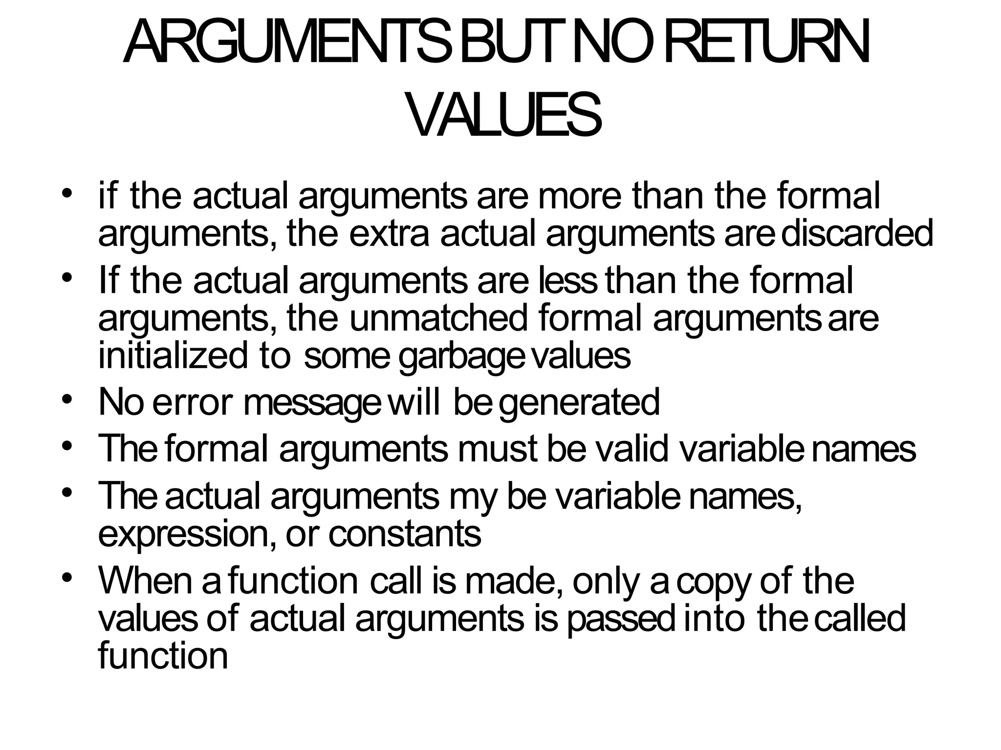 ARGUMENTSBUTNORETURN
VALUES
• if the actual arguments are more than the formal
arguments, the extra actual arguments arediscarded
If the actual arguments are lessthan the formal
arguments, the unmatched formal argumentsare
initialized to some garbagevalues
No error messagewill begenerated
Theformal arguments must be valid variablenames
Theactual arguments my be variable names,
expression, or constants
When afunction call is made, only acopy of the
values of actual arguments is passedinto thecalled
function
•
•
•
•
•
 