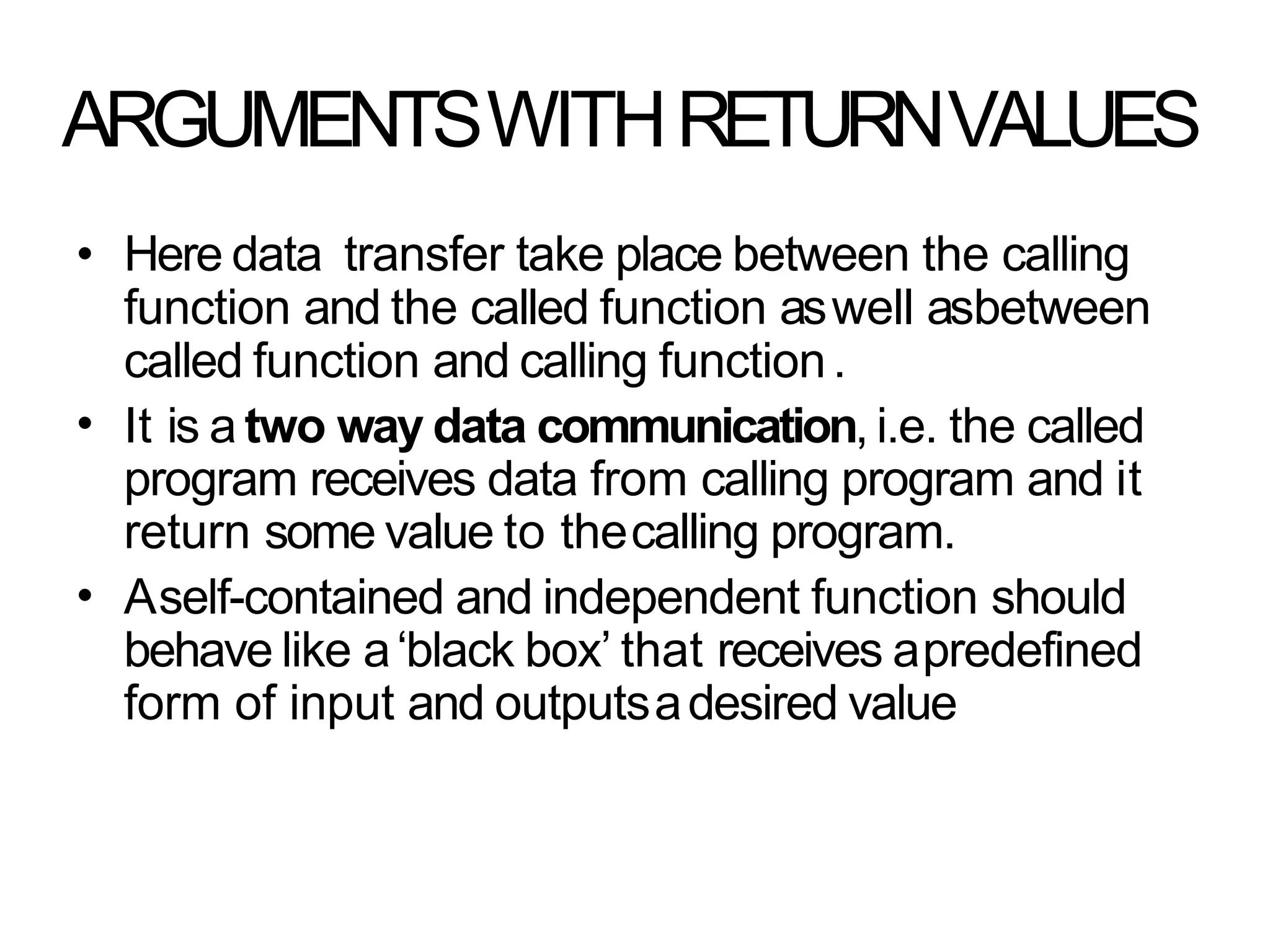 ARGUMENTSWITHRETURNVALUES
•
•
• Here data transfer take place between the calling
function and the called function aswell asbetween
called function and calling function.
It is a two way data communication, i.e. the called
program receives data from calling program and it
return some value to thecalling program.
Aself-contained and independent function should
behave like a‘black box’ that receives apredefined
form of input and outputsadesired value
 
