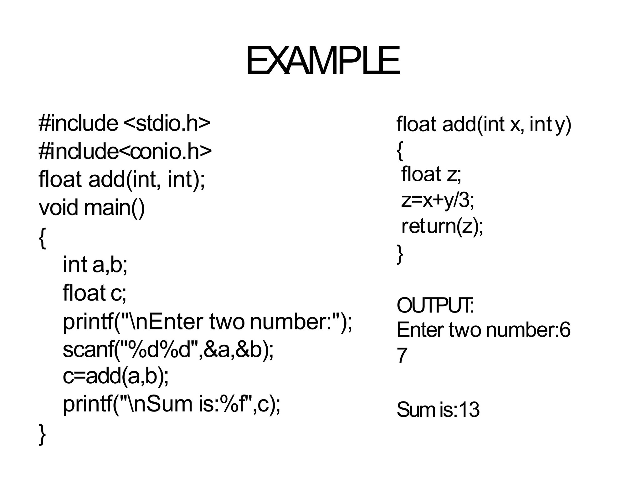 EXAMPLE
#include <stdio.h>
#include<conio.h>
float add(int, int);
void main()
{
int a,b;
float c;
printf("nEnter two number:");
scanf("%d%d",&a,&b);
c=add(a,b);
printf("nSum is:%f",c);
}
float add(int x, inty)
{
float z;
z=x+y/3;
return(z);
}
OUTPUT
:
Enter two number:6
7
Sumis:13
 