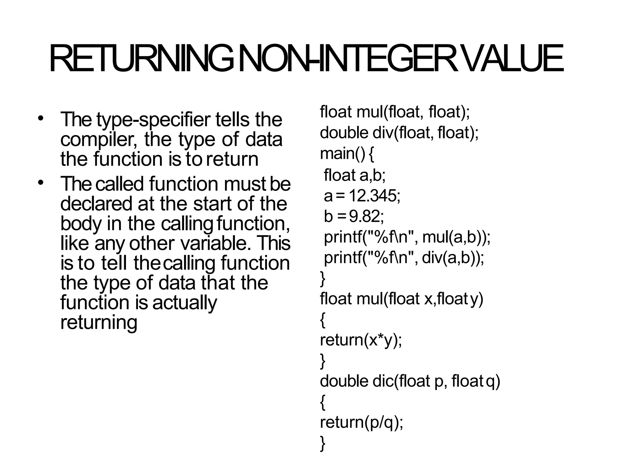 RETURNINGNON-INTEGERVALUE
• The type-specifier tells the
compiler, the type of data
the function is toreturn
Thecalled function mustbe
declared at the start of the
body in the callingfunction,
like any other variable. This
is to tell thecalling function
the type of data that the
function is actually
returning
•
float mul(float, float);
double div(float, float);
main() {
float a,b;
a= 12.345;
b =9.82;
printf("%fn", mul(a,b));
printf("%fn", div(a,b));
}
float mul(float x,floaty)
{
return(x*y);
}
double dic(float p, floatq)
{
return(p/q);
}
 