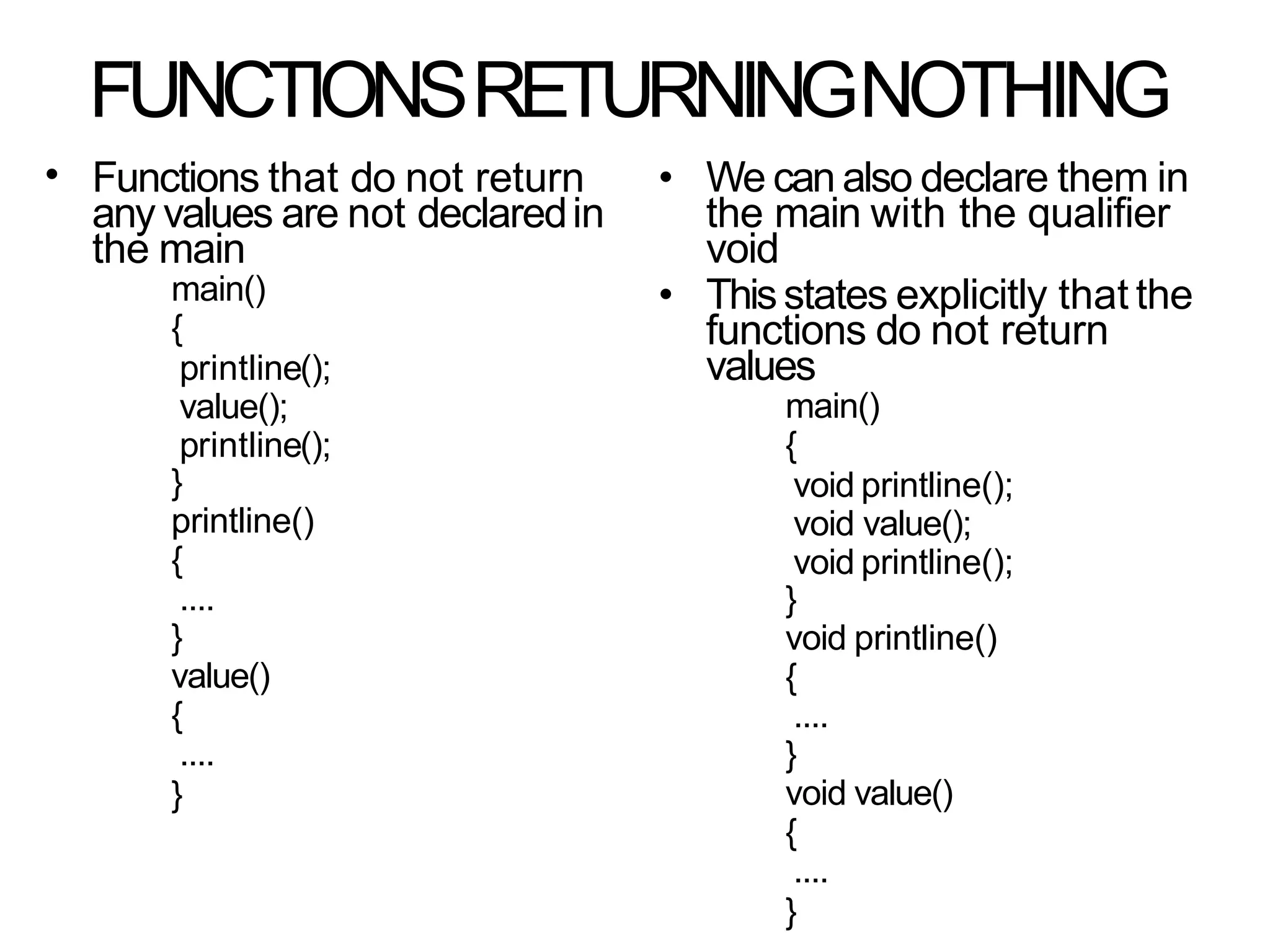 FUNCTIONSRETURNINGNOTHING
• Functions that do not return
any values are not declaredin
the main
main()
{
printline();
value();
printline();
}
printline()
{
....
}
value()
{
....
}
• We can also declare them in
the main with the qualifier
void
• Thisstates explicitly that the
functions do not return
values
main()
{
void printline();
void value();
void printline();
}
void printline()
{
....
}
void value()
{
....
}
 