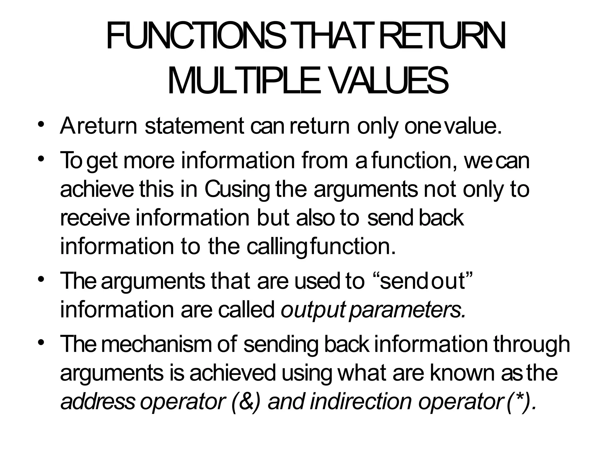 FUNCTIONSTHATRETURN
MULTIPLEVALUES
•
•
Areturn statement can return only onevalue.
Toget more information from afunction, wecan
achieve this in Cusing the arguments not only to
receive information but also to send back
information to the callingfunction.
Thearguments that are used to “sendout”
information are called outputparameters.
Themechanism of sending back information through
arguments is achieved using what are known asthe
address operator (&) and indirection operator(*).
•
•
 