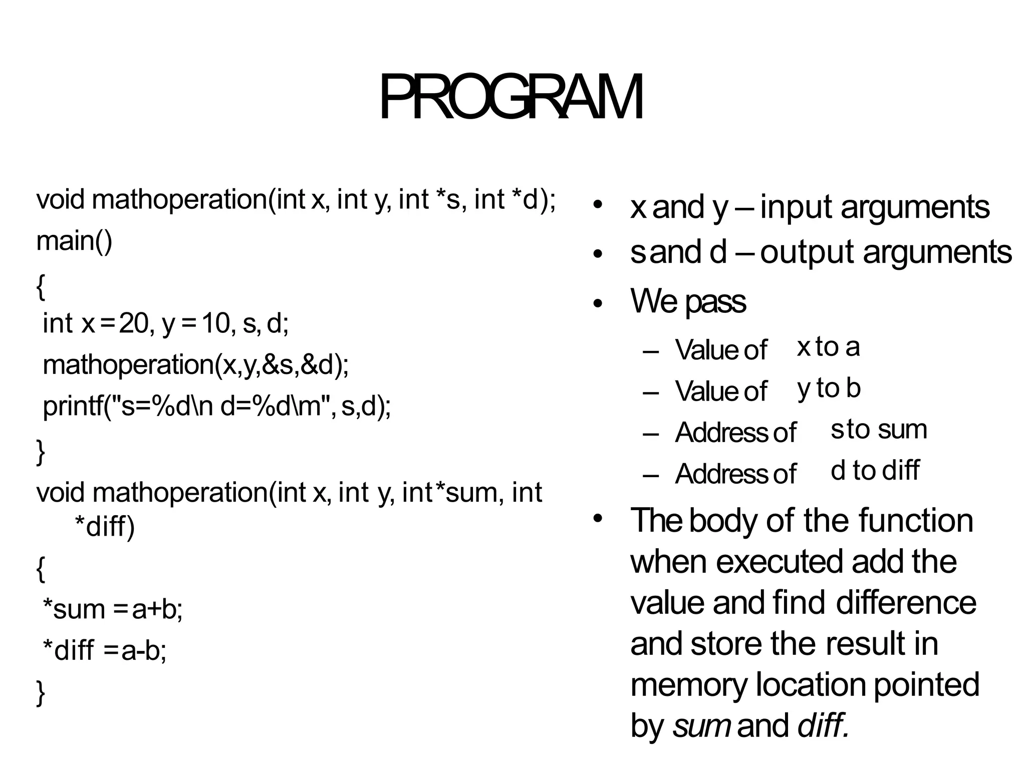 PROGRAM
void mathoperation(int x, int y, int *s, int *d);
main()
{
int x=20, y =10, s,d;
mathoperation(x,y,&s,&d);
printf("s=%dn d=%dm",s,d);
}
void mathoperation(int x, int y, int*sum, int
*diff)
{
*sum =a+b;
*diff =a-b;
}
•
•
•
xand y – input arguments
sand d – output arguments
We pass
– Valueof
– Valueof
xto a
y to b
– Addressof
– Addressof
sto sum
d to diff
• Thebody of the function
when executed add the
value and find difference
and store the result in
memory location pointed
by sumand diff.
 